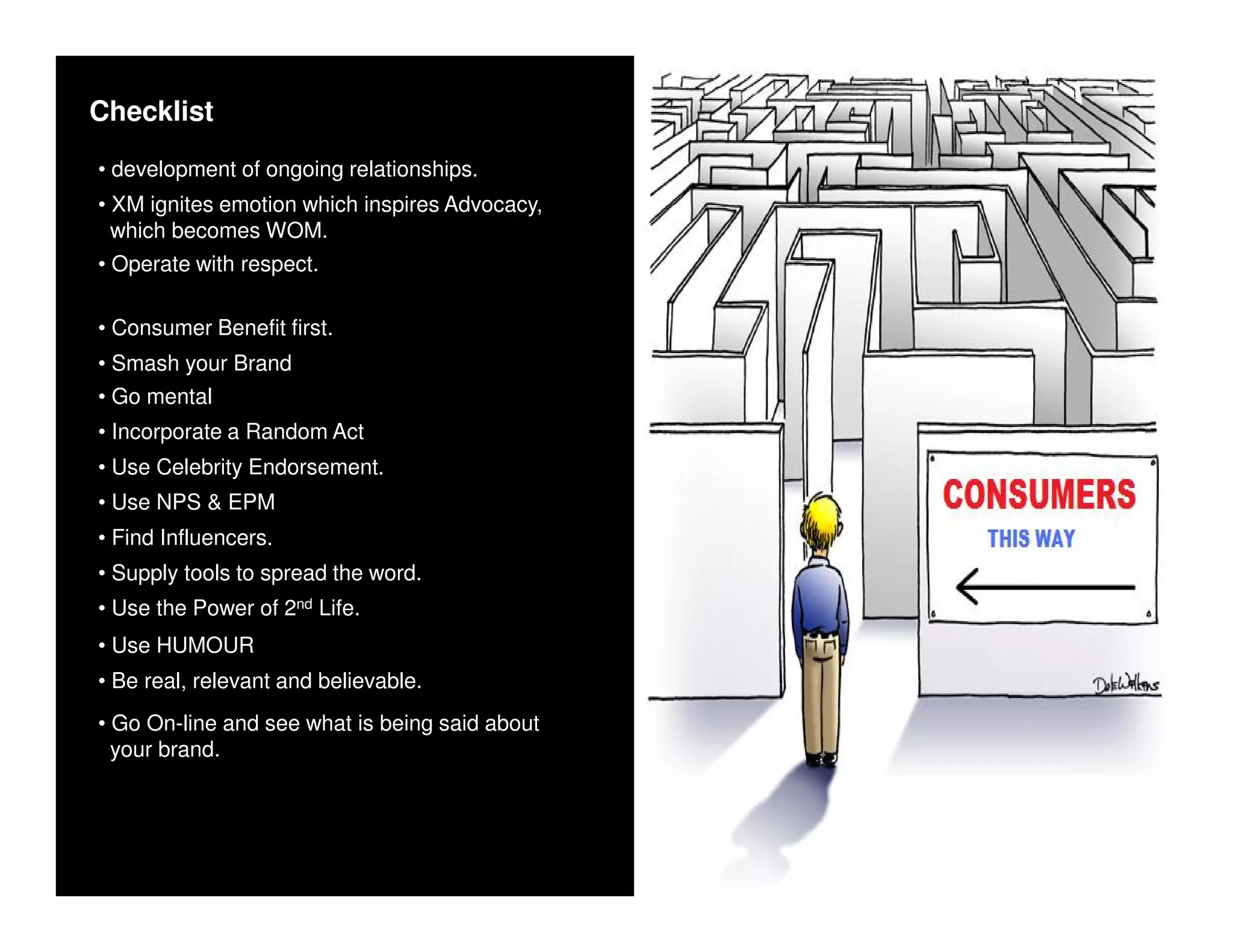 Checklist
• development of ongoing relationships.
• XM ignites emotion which inspires Advocacy,
  which becomes WOM.
• Operate with respect.

• Consumer Benefit first.
• Smash your Brand
• Go mental
• Incorporate a Random Act
• Use Celebrity Endorsement.
• Use NPS & EPM
• Find Influencers.
• Supply tools to spread the word.
• Use the Power of 2nd Life.
• Use HUMOUR
• Be real, relevant and believable.
• Go On-line and see what is being said about
  your brand.
 