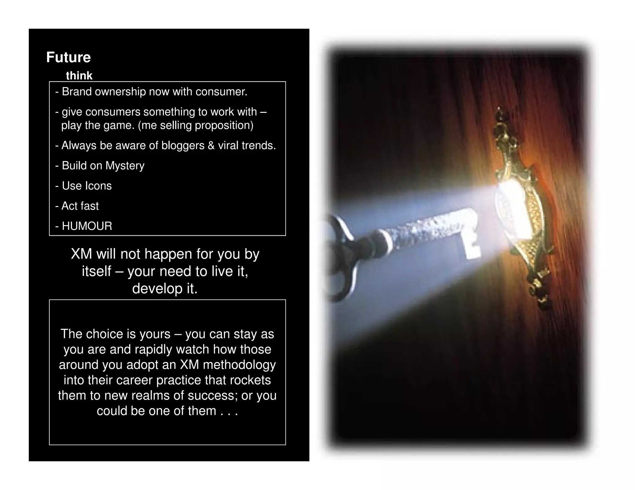 Future
    think
 - Brand ownership now with consumer.
 - give consumers something to work with –
   play the game. (me selling proposition)
 - Always be aware of bloggers & viral trends.
 - Build on Mystery
 - Use Icons
 - Act fast
 - HUMOUR

    XM will not happen for you by
     itself – your need to live it,
               develop it.


  The choice is yours – you can stay as
  you are and rapidly watch how those
 around you adopt an XM methodology
  into their career practice that rockets
 them to new realms of success; or you
         could be one of them . . .
 