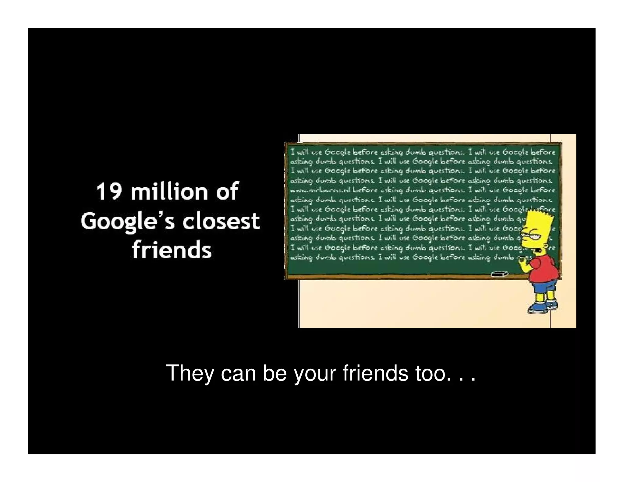 They can be your friends too. . .
 