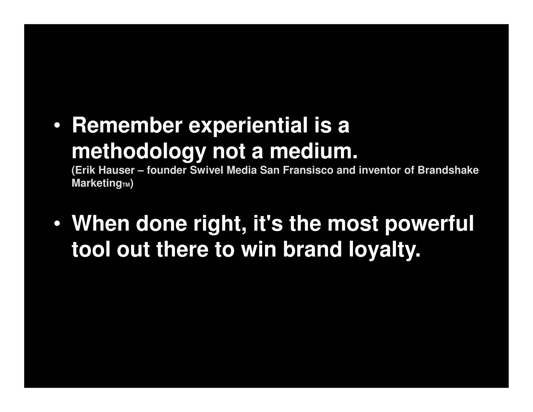 • Remember experiential is a
  methodology not a medium.
 (Erik Hauser – founder Swivel Media San Fransisco and inventor of Brandshake
 MarketingTM)



• When done right, it's the most powerful
  tool out there to win brand loyalty.
 