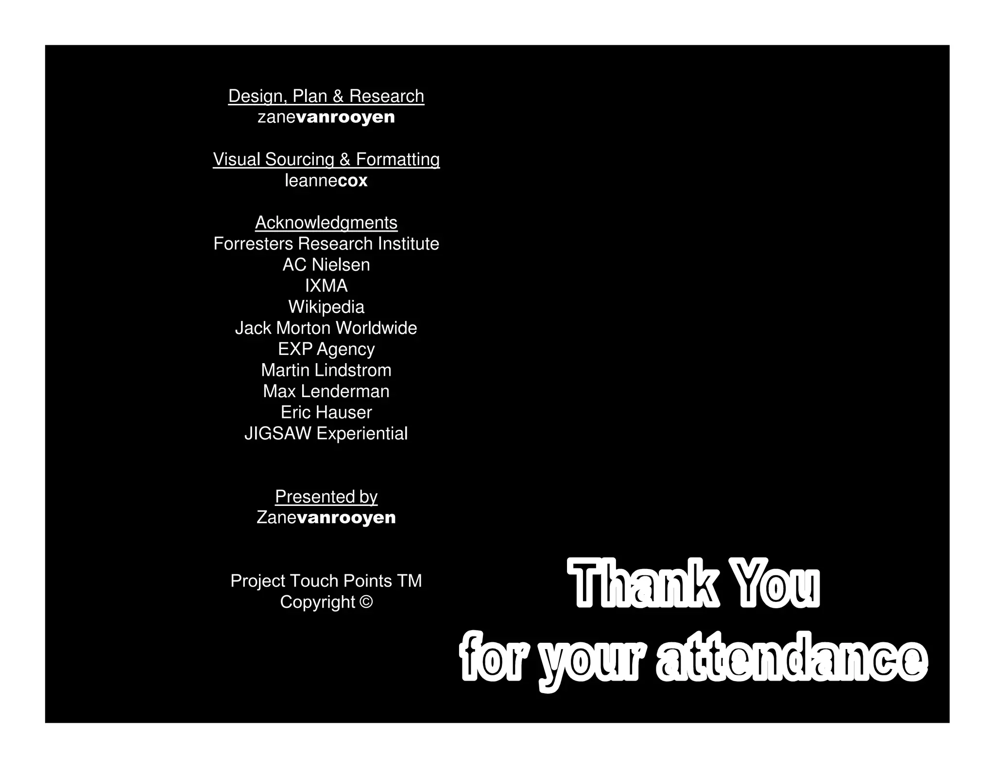 Design, Plan & Research
    zanevanrooyen

Visual Sourcing & Formatting
         leannecox

     Acknowledgments
Forresters Research Institute
         AC Nielsen
            IXMA
         Wikipedia
  Jack Morton Worldwide
        EXP Agency
      Martin Lindstrom
      Max Lenderman
        Eric Hauser
    JIGSAW Experiential


       Presented by
     Zanevanrooyen


  Project Touch Points TM
        Copyright ©
 