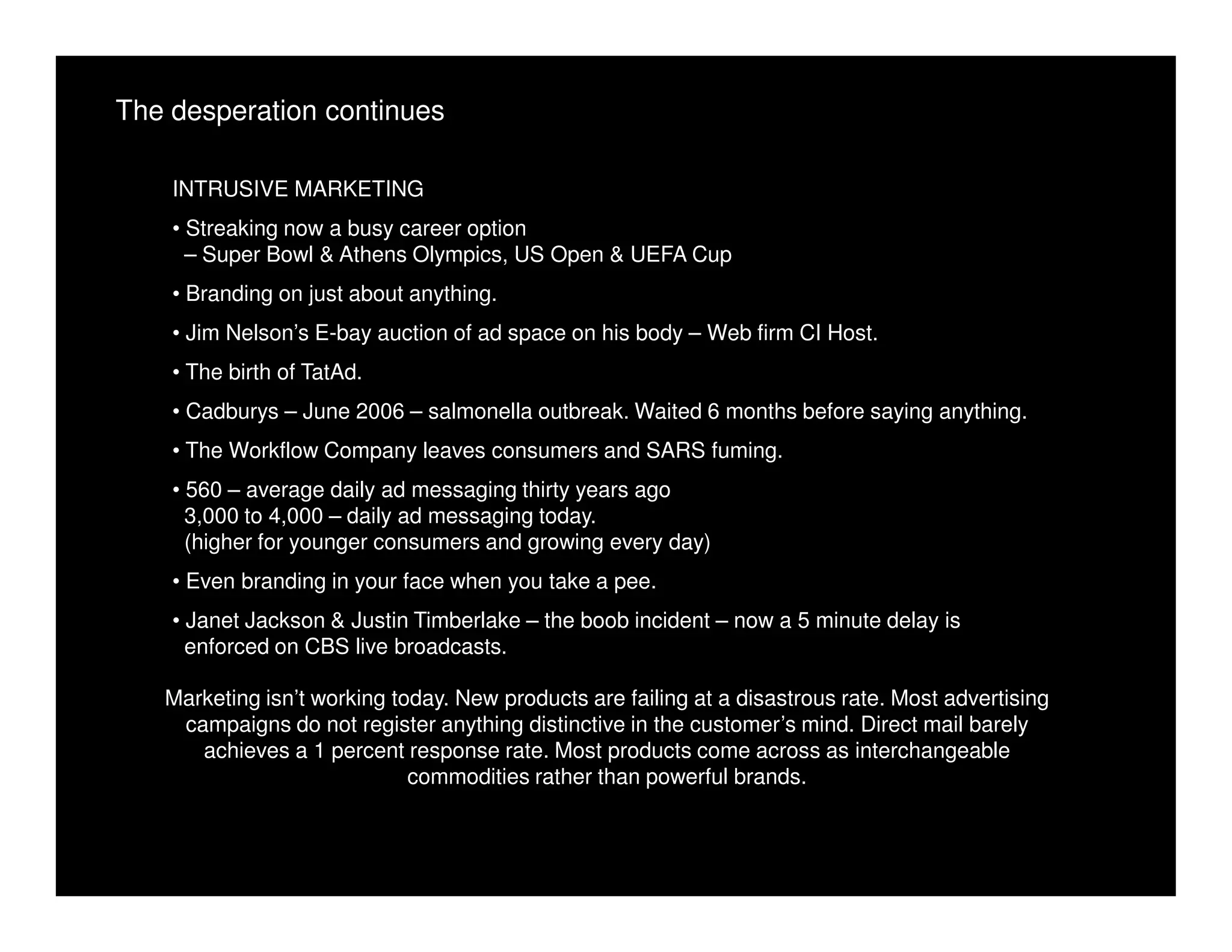 The desperation continues

    INTRUSIVE MARKETING
    • Streaking now a busy career option
      – Super Bowl & Athens Olympics, US Open & UEFA Cup
    • Branding on just about anything.
    • Jim Nelson’s E-bay auction of ad space on his body – Web firm CI Host.
    • The birth of TatAd.
    • Cadburys – June 2006 – salmonella outbreak. Waited 6 months before saying anything.
    • The Workflow Company leaves consumers and SARS fuming.
    • 560 – average daily ad messaging thirty years ago
      3,000 to 4,000 – daily ad messaging today.
      (higher for younger consumers and growing every day)
    • Even branding in your face when you take a pee.
    • Janet Jackson & Justin Timberlake – the boob incident – now a 5 minute delay is
      enforced on CBS live broadcasts.

   Marketing isn’t working today. New products are failing at a disastrous rate. Most advertising
    campaigns do not register anything distinctive in the customer’s mind. Direct mail barely
      achieves a 1 percent response rate. Most products come across as interchangeable
                             commodities rather than powerful brands.
 
