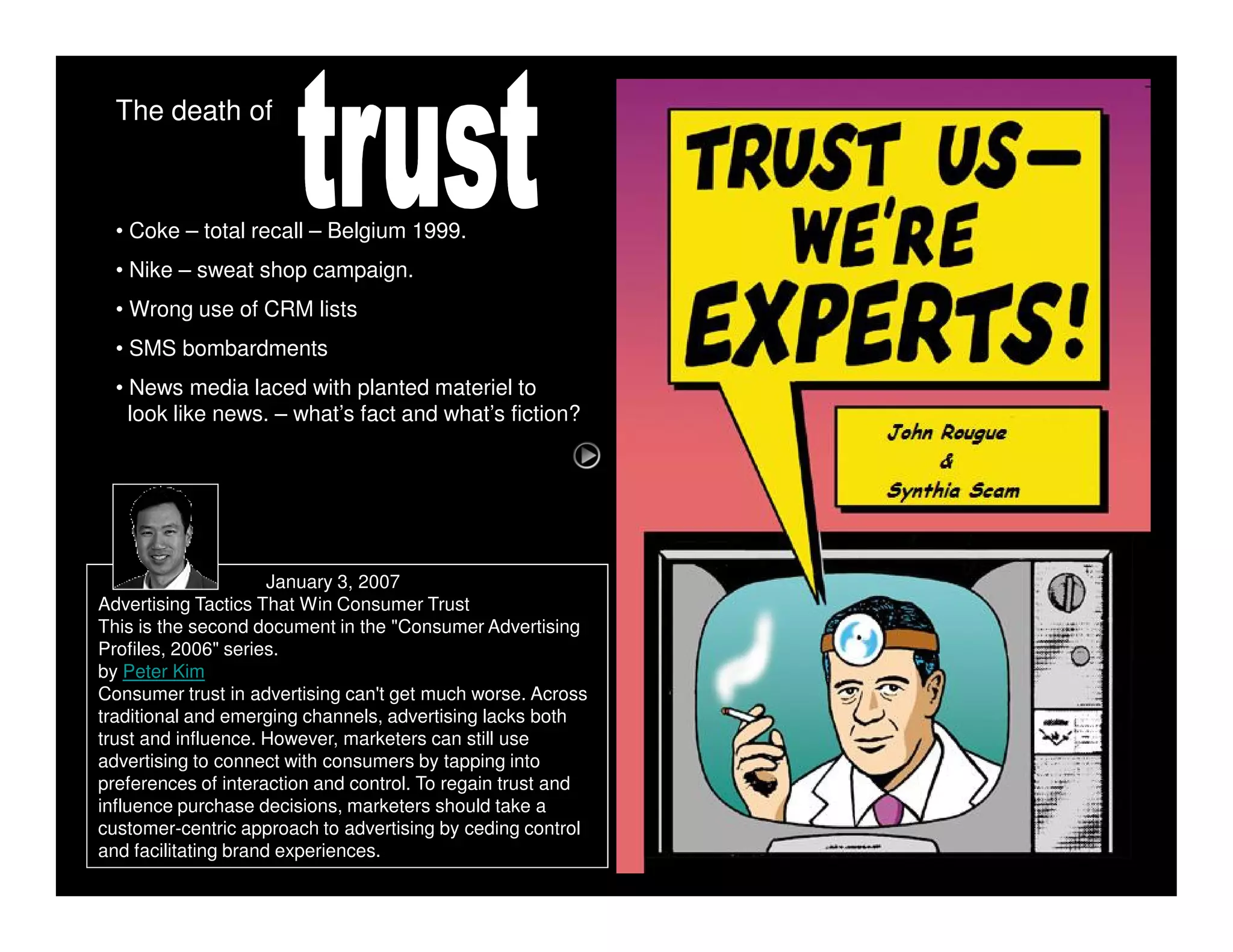 The death of



  • Coke – total recall – Belgium 1999.
  • Nike – sweat shop campaign.
  • Wrong use of CRM lists
  • SMS bombardments
  • News media laced with planted materiel to
    look like news. – what’s fact and what’s fiction?




                      January 3, 2007
Advertising Tactics That Win Consumer Trust
This is the second document in the "Consumer Advertising
Profiles, 2006" series.
by Peter Kim
Consumer trust in advertising can't get much worse. Across
traditional and emerging channels, advertising lacks both
trust and influence. However, marketers can still use
advertising to connect with consumers by tapping into
preferences of interaction and control. To regain trust and
influence purchase decisions, marketers should take a
customer-centric approach to advertising by ceding control
and facilitating brand experiences.
 