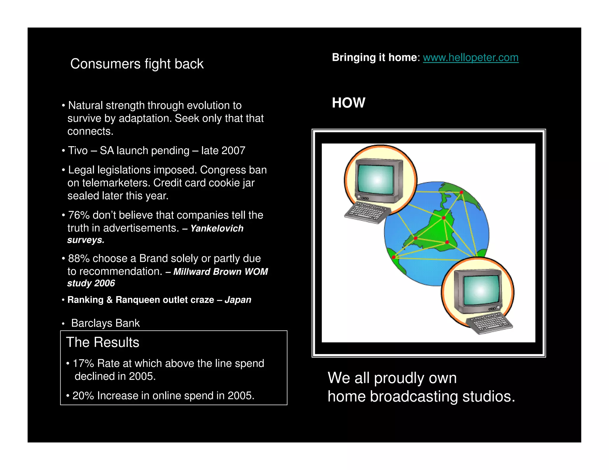 Bringing it home: www.hellopeter.com
 Consumers fight back

• Natural strength through evolution to        HOW
  survive by adaptation. Seek only that that
  connects.
• Tivo – SA launch pending – late 2007
• Legal legislations imposed. Congress ban
  on telemarketers. Credit card cookie jar
  sealed later this year.
• 76% don’t believe that companies tell the
  truth in advertisements. – Yankelovich
 surveys.

• 88% choose a Brand solely or partly due
  to recommendation. – Millward Brown WOM
 study 2006
• Ranking & Ranqueen outlet craze – Japan

• Barclays Bank

The Results
• 17% Rate at which above the line spend
  declined in 2005.                            We all proudly own
• 20% Increase in online spend in 2005.        home broadcasting studios.
 