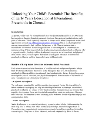 Unlocking Your Child's Potential: The Benefits
of Early Years Education at International
Preschools in Chennai
Introduction
As parents, we all want our children to reach their full potential and succeed in life. One of the
best ways to set them on the path to success is by giving them a strong foundation in the early
years of education. This is especially important in today's world, where competition is fierce and
opportunities abound. Top 10 International schools in Chennai offer an excellent option for
parents who want to give their children the best start in life. These schools provide a
multicultural environment that encourages children to learn and grow in a supportive and
nurturing setting. With a focus on holistic development, international preschools in Chennai offer
a range of activities that help children develop their cognitive, social, emotional, and physical
skills. In this article, we will explore the benefits of early years education at international
preschools in Chennai and how it can unlock your child's potential.
Benefits of Early Years Education at International Preschools
Early years of education is the foundation of a child's academic and personal growth. It helps
them develop essential skills that will be useful throughout their lives. At international
preschools in Chennai, children learn through play-based activities that are designed to promote
their cognitive, social, emotional, and physical development. Here are some of the benefits of
early years education at international preschools:
1. Cognitive Development
The early years are critical for a child's cognitive development. During this time, children's
brains are rapidly developing, and they are absorbing information like sponges. International
preschools in Chennai use a range of activities to stimulate children's minds and promote their
cognitive development. These activities include storytelling, music, art, and games. Through
these activities, children learn to think creatively, solve problems, and develop their language and
communication skills.
2. Social Development
Social development is an essential part of early years education. It helps children develop the
skills they need to interact with others and build relationships. International preschools in
Chennai provide a supportive and nurturing environment where children can learn to socialize
with their peers. They learn to share, take turns, and work cooperatively. These skills are
 