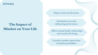 Shapes actions and decisions.
Determines success by
influencing perseverance.
Affects mental health, relationships,
and overall well-being.
A positive mindset opens doors
to limitless possibilities.
The Impact of
Mindset on Your Life
FITNALL
 