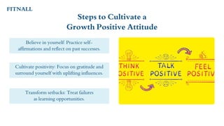 Steps to Cultivate a
Growth Positive Attitude
Believe in yourself: Practice self-
affirmations and reflect on past successes.
Transform setbacks: Treat failures
as learning opportunities.
Cultivate positivity: Focus on gratitude and
surround yourself with uplifting influences.
FITNALL
 
