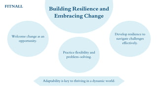 Welcome change as an
opportunity.
Practice flexibility and
problem-solving.
Develop resilience to
navigate challenges
effectively.
Building Resilience and
Embracing Change
Adaptability is key to thriving in a dynamic world.
FITNALL
 