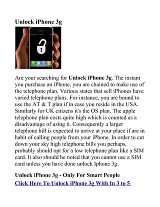 Unlock iPhone 3g




Are your searching for Unlock iPhone 3g. The instant
you purchase an iPhone, you are chained to make use of
the telephone plan. Various states that sell iPhones have
varied telephone plans. For instance, you are bound to
use the AT & T plan if in case you reside in the USA.
Similarly for UK citizens it's the OS plan. The apple
telephone plan costs quite high which is counted as a
disadvantage of using it. Consequently a larger
telephone bill is expected to arrive at your place if are in
habit of calling people from your iPhone. In order to cut
down your sky high telephone bills you perhaps,
probably should opt for a low telephone plan like a SIM
card. It also should be noted that you cannot use a SIM
card unless you have done unlock Iphone 3g.
Unlock iPhone 3g - Only For Smart People
Click Here To Unlock iPhone 3g With In 3 to 5
 