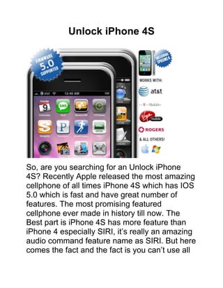 Unlock iPhone 4S




So, are you searching for an Unlock iPhone
4S? Recently Apple released the most amazing
cellphone of all times iPhone 4S which has IOS
5.0 which is fast and have great number of
features. The most promising featured
cellphone ever made in history till now. The
Best part is iPhone 4S has more feature than
iPhone 4 especially SIRI, it’s really an amazing
audio command feature name as SIRI. But here
comes the fact and the fact is you can’t use all
 