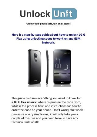 Unlock your phone safe, fast and secure!

Here is a step-by-step guide about how to unlock LG G
Flex using unlocking codes to work on any GSM
Network.

This guide contains everything you need to know for
a LG G Flex unlock: where to procure the code from,
what is the process flow, and instructions for how to
enter the code on your phone. Don’t worry, the whole
process is a very simple one, it will only take you a
couple of minutes and you don’t have to have any
technical skills at all!

 