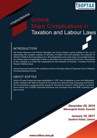 INTRODUCTION
Unlock
Major Complications in
Taxation and Labour Laws
December 20, 2016
Mövenpick Hotel, Karachi
January 10, 2017
Sunfort Hotel, Lahore
The Human Resources and Finance Managers are always facing a great problem in the way of
determining the complete solutions of Gratuity, Provident Fund and specially the treatment of
Worker's Welfare Fund according to law. The complications arise when major two parallel statutory
laws side by side are applicable on them i.e. the Labour Laws and the Income Tax Laws. The purpose
of this workshop is to unlock the complexities for the treatment of Gratuity , Provident Fund and
Worker's Welfare Fund.
Second important aspect of this workshop is to know the observations of Supreme Court of Pakistan
in its latest landmark verdict.
Softax (Private) Limited has been established in 1997 with an objective to part with affordable
quality training in the field of Taxation & Corporate laws, Internal Audit, Accounting and Finance
etc. by introducing a unique teaching concept of “learning for solutions”. Today Softax is proud to
have trained over 25,000 Corporate Executives and arranged more than 800 workshops and
short courses.
ABOUT SOFTAX
www.softax.com.pk
 