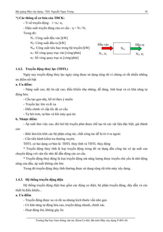 Bài giảng Máy xây dựng - ThS. Nguyễn Ngọc Trung 10
Trường Đại học Giao thông vận tải, Khoa Cơ khí, Bộ môn Máy xây dựng P.403-A6
*) Các thông số cơ bản của TĐCK:
- Tỉ số truyền động: i =n1/ n2
- Hiệu suất truyền động của cơ cấu :  = N1/ N2
Trong đó:
N1: Công suất đầu vào [kW]
N2: Công suất đầu ra [kW]
Nm: Công suất tiêu hao trong bộ truyền [kW]
n1: Số vòng quay trục vào [vòng/phút]
n2: Số vòng quay trục ra [vòng/phút]
1.4.2. Truyền động thuỷ lực (TĐTL)
Ngày nay truyền động thủy lực ngày càng được sử dụng rộng rãi vì chúng có rất nhiều những
ưu điểm nổi bật
a. Ưu điểm:
- Năng suất cao, độ tin cật cao, điều khiển nhẹ nhàng, dễ dàng, linh hoạt và có khả năng tự
động hóa.
- Cấu tạo gọn nhẹ, bố trí theo ý muốn
- Truyền lực lớn và đi xa
- Điều chỉnh vô cấp tốc độ cơ cấu
- Tự bôi trơn, tự bảo vệ khi máy quá tải.
b. Nhược điểm:
- Áp suất làm việc cao, đòi hỏi bộ truyền phải được chế tạo từ các vật liệu đặc biệt, giá thành
cao
- Khó làm kín khít các bộ phận công tác, chất công tác dễ bị rò rỉ ra ngoài.
- Cần tiến hành kiểm tra thường xuyên.
TĐTL có hai dạng cơ bản là: TĐTL thủy tĩnh và TĐTL thủy động
* Truyền động thủy tĩnh là loại truyền động trong đó sử dụng dầu công tác có áp suất cao
chuyển động với vận tốc nhỏ để dẫn động các cơ cấu.
* Truyền động thuỷ động là loại truyền động mà năng lượng được truyền chủ yếu là nhờ động
năng của dầu, áp suất không cần lớn.
Trong đó truyền động thủy tĩnh thường được sử dụng rộng rãi trên máy xây dựng.
1.4.3. Hệ thống truyền động điện
Hệ thống truyền động điện bao gồm các động cơ điện, bộ phận truyền động, dây dẫn và các
thiết bị điều khiển...
a. Ưu điểm
- Truyền động được xa và rất xa nhưng kích thước vẫn nhỏ gọn
- Có khả năng tự động hóa cao, truyền động nhanh, chính xác.
- Hoạt động êm, không gây ồn
Đầu vào
N2, n2N1, n1
Đầu ra
Nm
 