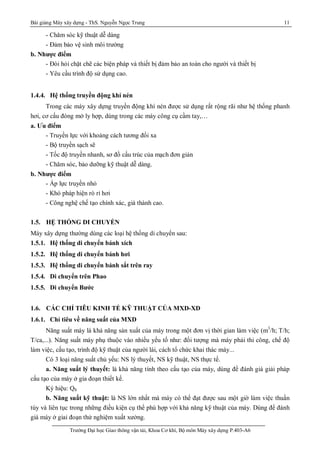 Bài giảng Máy xây dựng - ThS. Nguyễn Ngọc Trung 11
Trường Đại học Giao thông vận tải, Khoa Cơ khí, Bộ môn Máy xây dựng P.403-A6
- Chăm sóc kỹ thuật dễ dàng
- Đảm bảo vệ sinh môi trường
b. Nhược điểm
- Đòi hỏi chặt chẽ các biện pháp và thiết bị đảm bảo an toàn cho người và thiết bị
- Yêu cầu trình độ sử dụng cao.
1.4.4. Hệ thống truyền động khí nén
Trong các máy xây dựng truyền động khí nén được sử dụng rất rộng rãi như hệ thống phanh
hơi, cơ cấu đóng mở ly hợp, dùng trong các máy công cụ cầm tay,…
a. Ưu điểm
- Truyền lực với khoảng cách tương đối xa
- Bộ truyền sạch sẽ
- Tốc độ truyền nhanh, sơ đồ cấu trúc của mạch đơn giản
- Chăm sóc, bảo dưỡng kỹ thuật dễ dàng.
b. Nhược điểm
- Áp lực truyền nhỏ
- Khó pháp hiện rò rỉ hơi
- Công nghệ chế tạo chính xác, giá thành cao.
1.5. HỆ THỐNG DI CHUYỂN
Máy xây dựng thường dùng các loại hệ thống di chuyển sau:
1.5.1. Hệ thống di chuyển bánh xích
1.5.2. Hệ thống di chuyển bánh hơi
1.5.3. Hệ thống di chuyển bánh sắt trên ray
1.5.4. Di chuyển trên Phao
1.5.5. Di chuyển Bước
1.6. CÁC CHỈ TIÊU KINH TẾ KỸ THUẬT CỦA MXD-XD
1.6.1. Chỉ tiêu về năng suất của MXD
Năng suất máy là khả năng sản xuất của máy trong một đơn vị thời gian làm việc (m3
/h; T/h;
T/ca,...). Năng suất máy phụ thuộc vào nhiều yếu tố như: đối tượng mà máy phải thi công, chế độ
làm việc, cấu tạo, trình độ kỹ thuật của người lái, cách tổ chức khai thác máy...
Có 3 loại năng suất chủ yếu: NS lý thuyết, NS kỹ thuật, NS thực tế.
a. Năng suất lý thuyết: là khả năng tính theo cấu tạo của máy, dùng đề đánh giá giải pháp
cấu tạo của máy ở gia đoạn thiết kế.
Ký hiệu: Qlt
b. Năng suất kỹ thuật: là NS lớn nhất mà máy có thể đạt được sau một giờ làm việc thuần
túy và liên tục trong những điều kiện cụ thể phù hợp với khả năng kỹ thuật của máy. Dùng để đánh
giá máy ở giai đoạn thử nghiệm xuất xưởng.
 