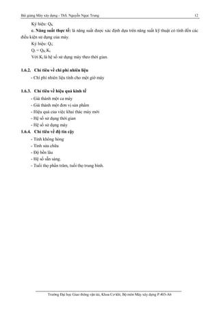 Bài giảng Máy xây dựng - ThS. Nguyễn Ngọc Trung 12
Trường Đại học Giao thông vận tải, Khoa Cơ khí, Bộ môn Máy xây dựng P.403-A6
Ký hiệu: QK
c. Năng suất thực tế: là năng suất được xác định dựa trên năng suất kỹ thuật có tính đến các
điều kiện sử dụng của máy.
Ký hiệu: Qt;
Qt = QK.Kt
Với Kt là hệ số sử dụng máy theo thời gian.
1.6.2. Chỉ tiêu về chi phí nhiên liệu
- Chí phí nhiên liệu tính cho một giờ máy
1.6.3. Chỉ tiêu về hiệu quả kinh tế
- Giá thành một ca máy
- Giá thành một đơn vị sản phẩm
- Hiệu quả của việc khai thác máy mới
- Hệ số sử dụng thời gian
- Hệ số sử dụng máy
1.6.4. Chỉ tiêu về độ tin cậy
- Tính không hỏng
- Tính sửa chữa
- Độ bền lâu
- Hệ số sẵn sàng.
- Tuổi thọ phần trăm, tuổi thọ trung bình.
 