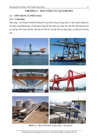 Bài giảng Máy xây dựng - ThS. Nguyễn Ngọc Trung 13
Trường Đại học Giao thông vận tải, Khoa Cơ khí, Bộ môn Máy xây dựng P.403-A6
CHƯƠNG 2: MÁY NÂNG VÀ VẬN CHUYỂN
2.1. CÔNG DỤNG VÀ PHÂN LOẠI
2.1.1. Công dụng
Máy nâng - vận chuyển là thiết bị dùng để cơ giới hóa công tác nâng (hạ) và vận chuyển hàng hóa,
vật nặng trong không gian. Chúng được dùng để thực hiện các công việc như bốc xếp hàng hóa tại
các nhà ga, bến cảng, nhà kho, lắp ráp các thiết bị, xây lắp nhà cao tầng, phục vụ công tác thi công
cầu, ...
Hình 2-1. Một số hình ảnh về máy nâng - vận chuyển
 