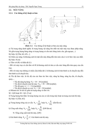 Bài giảng Máy xây dựng - ThS. Nguyễn Ngọc Trung 15
Trường Đại học Giao thông vận tải, Khoa Cơ khí, Bộ môn Máy xây dựng P.403-A6
2.2. MÁY NÂNG
2.2.1. Các thông số kỹ thuật cơ bản
Hình 2-2. Các thông số kỹ thuật cơ bản của máy nâng
a) Tải trọng nâng danh nghĩa: là trọng lượng vật nâng lớn nhất mà một máy trục được phép nâng.
Nó gồm trọng lượng hàng nâng và trọng lượng cơ cấu móc hàng (móc câu, gầu ngoạm,...)
Ký hiệu: Q [Tấn, kG, kN,...]
b) Chiều cao nâng: là khoảng cách từ mặt nền máy đứng đến tâm móc câu ở vị trí làm việc cao nhất.
Ký hiệu: H [m]
c) Tầm với (R) và khẩu độ (L)
- Đối với máy trục có cần tầm với R là khoảng cách từ tâm cơ cấu móc hàng đến tâm quay của cần
trục.
- Đối với máy trục không có (kiểu cầu) khẩu độ L là khoảng cách từ tâm bánh xe di chuyển này đến
tâm bánh xe di chuyển kia.
d) Tốc độ làm việc: là tốc độ của các thao tác làm việc, nâng hạ hàng, nâng hạ cần, di chuyển,
quay,...
+ Tốc độ nâng hạ hàng: Vh = 10 ÷ 30 [m/phút].
+ Tốc độ di chuyển toàn bộ máy: Vdc = 50 ÷ 200 [m/phút].
+ Tốc độ quay: n = 1 ÷ 3 [vòng/phút].
+ Tốc độ di chuyển xe con: Vxc = 20 ÷ 30 [m/phút].
e) Mômen tải: là tích số giữa tải trọng nâng và tầm với.
M = Q.R hoặc M = Q.L [T.m]
f) Trọng lượng bản thân: là trọng lượng của các cơ cấu trong máy hoặc tự trọng của toàn bộ máy.
Ký hiệu: G [Tấn, kG]
g) Trọng lượng riêng của cơ cấu: G
G
k
Q.R
 hoặc G
G
k
Q.L
 [tấn/tấn.m]
k) Công suất riêng: N
N
k
Q.R
 hoặc N
N
k
Q.L
 [kW/tấn.m]
N: Tổng công suất toàn bộ máy, [kW]
i) Giá thành riêng: kg

C
G
; C: Giá thành toàn bộ máy.
L
dcv
vxc
hv
R
Q
Hh
o
n
vdc
cv
hv
 