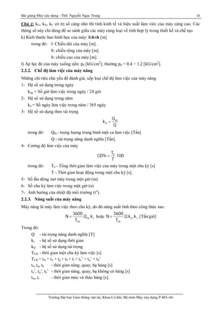 Bài giảng Máy xây dựng - ThS. Nguyễn Ngọc Trung 16
Trường Đại học Giao thông vận tải, Khoa Cơ khí, Bộ môn Máy xây dựng P.403-A6
Chú ý: kG, kN, kC có trị số càng nhỏ thì tính kinh tế và hiệu suất làm viêc của máy càng cao. Các
thông số này chỉ dùng để so sánh giữa các máy cùng loại về tính hợp lý trong thiết kế và chế tạo.
k) Kích thước bao hình học của máy: lxbxh [m]
trong đó: l: Chiều dài của máy [m].
b: chiều rộng của máy [m].
h: chiều cao của máy [m].
l) Áp lực đè của máy xuống nền: pđ [kG/cm2
], thường pđ = 0,4 ÷ 1,2 [kG/cm2
].
2.2.2. Chế độ làm việc của máy nâng
Những chỉ tiêu chủ yếu để đánh giá, xếp loại chế độ làm việc của máy nâng
1- Hệ số sử dụng trong ngày
kng = Số giờ làm việc trong ngày / 24 giờ
2- Hệ số sử dụng trong năm
kn = Số ngày làm việc trong năm / 365 ngày
3- Hệ số sử dụng theo tải trọng
tb
Q
Q
k
Q

trong đó: Qtb - trọng lượng trung bình một ca làm việc [Tấn]
Q - tải trọng nâng danh nghĩa [Tấn].
4- Cường độ làm việc của máy
0T
CD% .100
T

trong đó: To - Tổng thời gian làm việc của máy trong một chu kỳ [s]
T - Thời gian hoạt động trong một chu kỳ [s].
5- Số lần đóng mở máy trong một giờ (m)
6- Số chu kỳ làm việc trong một giờ (n)
7- Ảnh hưởng của nhiệt độ môi trường (to
).
2.2.3. Năng suất của máy nâng
Máy nâng là máy làm việc theo chu kỳ, do đó năng suất tính theo công thức sau:
tb t
CK
3600
N .Q .k
T
 hoặc Q t
CK
3600
N .Q.k .k
T
 [Tấn/giờ]
Trong đó:
Q - tải trọng nâng danh nghĩa [T]
kt - hệ số sử dụng thời gian
kQ - hệ số sử dụng tải trọng
TCK - thời gian một chu kỳ làm việc [s]
TCK = tm + tn + tq + th + tt + tn’ + tq’ + th’
tn, tq, th - thời gian nâng, quay, hạ hàng [s]
tn’, tq’, th’ - thời gian nâng, quay, hạ không có hàng [s]
tm, tt - thời gian móc và tháo hàng [s].
 