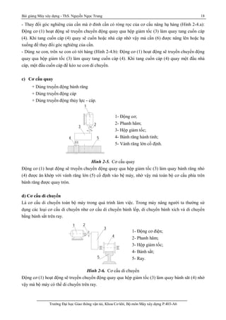 Bài giảng Máy xây dựng - ThS. Nguyễn Ngọc Trung 18
Trường Đại học Giao thông vận tải, Khoa Cơ khí, Bộ môn Máy xây dựng P.403-A6
- Thay đổi góc nghiêng của cần mà ở đỉnh cần có ròng rọc của cơ cấu nâng hạ hàng (Hình 2-4.a):
Động cơ (1) hoạt động sẽ truyền chuyển động quay qua hộp giảm tốc (3) làm quay tang cuốn cáp
(4). Khi tang cuốn cáp (4) quay sẽ cuốn hoặc nhả cáp nhờ vậy mà cần (6) được nâng lên hoặc hạ
xuống để thay đổi góc nghiêng của cần.
- Dùng xe con, trên xe con có tới hàng (Hình 2-4.b): Động cơ (1) hoạt động sẽ truyền chuyển động
quay qua hộp giảm tốc (3) làm quay tang cuốn cáp (4). Khi tang cuốn cáp (4) quay một đầu nhả
cáp, một đầu cuốn cáp để kéo xe con di chuyển.
c) Cơ cấu quay
+ Dùng truyền động bánh răng
+ Dùng truyền động cáp
+ Dùng truyền động thủy lực - cáp.
Hình 2-5. Cơ cấu quay
Động cơ (1) hoạt động sẽ truyền chuyển động quay qua hộp giảm tốc (3) làm quay bánh răng nhỏ
(4) được ăn khớp với vành răng lớn (5) cố định vào bệ máy, nhờ vậy mà toàn bộ cơ cấu phía trên
bánh răng được quay tròn.
d) Cơ cấu di chuyển
Là cơ cấu di chuyển toàn bộ máy trong quá trình làm việc. Trong máy nâng người ta thường sử
dụng các loại cơ cấu di chuyển như cơ cấu di chuyển bánh lốp, di chuyển bánh xích và di chuyển
bằng bánh sắt trên ray.
Hình 2-6. Cơ cấu di chuyển
Động cơ (1) hoạt động sẽ truyền chuyển động quay qua hộp giảm tốc (3) làm quay bánh săt (4) nhờ
vậy mà bộ máy có thể di chuyển trên ray.
54
3
2
1
1- Động cơ;
2- Phanh hãm;
3- Hộp giảm tốc;
4- Bánh răng hành tinh;
5- Vành răng lớn cố định.
1 2
3
4
5
1- Động cơ điện;
2- Phanh hãm;
3- Hộp giảm tốc;
4- Bánh sắt;
5- Ray.
 