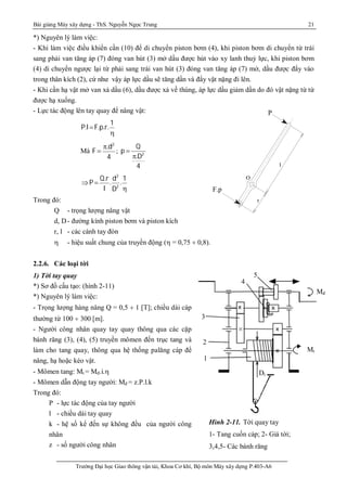 Bài giảng Máy xây dựng - ThS. Nguyễn Ngọc Trung 21
Trường Đại học Giao thông vận tải, Khoa Cơ khí, Bộ môn Máy xây dựng P.403-A6
1
2
3
Mt
4
5
Dt
Mđ
Hình 2-11. Tời quay tay
1- Tang cuốn cáp; 2- Giá tời;
3,4,5- Các bánh răng
*) Nguyên lý làm việc:
- Khi làm việc điều khiển cần (10) để di chuyển piston bơm (4), khi piston bơm di chuyển từ trái
sang phải van tăng áp (7) đóng van hút (3) mở dầu được hút vào xy lanh thuỷ lực, khi piston bơm
(4) di chuyển ngược lại từ phải sang trái van hút (3) đóng van tăng áp (7) mở, dầu được đẩy vào
trong thân kích (2), cứ như vậy áp lực dầu sẽ tăng dần và đẩy vật nặng đi lên.
- Khi cần hạ vật mở van xả dầu (6), dầu được xả về thùng, áp lực dầu giảm dần do đó vật nặng từ từ
được hạ xuống.
- Lực tác động lên tay quay để nâng vật:
P.lF.p.r.
1

Mà F
p.d2
4
; 2
Q
p
.D
4

p
ÞP
Q.r
l
.
d2
D2
.
1

Trong đó:
Q - trọng lượng nâng vật
d, D- đường kính piston bơm và piston kích
r, l - các cánh tay đòn
 - hiệu suất chung của truyền động ( = 0,75 ¸ 0,8).
2.2.6. Các loại tời
1) Tời tay quay
*) Sơ đồ cấu tạo: (hình 2-11)
*) Nguyên lý làm việc:
- Trọng lượng hàng nâng Q = 0,5 ¸ 1 [T]; chiều dài cáp
thường từ 100 ¸ 300 [m].
- Người công nhân quay tay quay thông qua các cặp
bánh răng (3), (4), (5) truyền mômen đến trục tang và
làm cho tang quay, thông qua hệ thống palăng cáp để
nâng, hạ hoặc kéo vật.
- Mômen tang: Mt = Mđ.i.
- Mômen dẫn động tay người: Mđ = z.P.l.k
Trong đó:
P - lực tác động của tay người
l - chiều dài tay quay
k - hệ số kể đến sự không đều của người công
nhân
z - số người công nhân
F
r
l
P
O
P
F.p
 