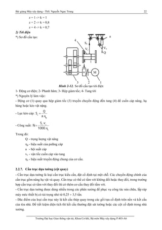 Bài giảng Máy xây dựng - ThS. Nguyễn Ngọc Trung 22
Trường Đại học Giao thông vận tải, Khoa Cơ khí, Bộ môn Máy xây dựng P.403-A6
z = 1 -> k = 1
z = 2 -> k = 0,8
z = 4 -> k = 0,7
2) Tời điện
*) Sơ đồ cấu tạo:
Hình 2-12. Sơ đồ cấu tạo tời điện
1- Động cơ điện; 2- Phanh hãm; 3- Hộp giảm tốc; 4- Tang tời
*) Nguyên lý làm việc:
- Động cơ (1) quay qua hộp giảm tốc (3) truyền chuyển động đến tang (4) để cuốn cáp nâng, hạ
hàng hoặc kéo vật nặng.
- Lực kéo cáp: Sc

Q
a.p
- Công suất: N
Sc
.vc
1000.c
Trong đó:
Q - trọng lượng vật nâng
p - hiệu suất của palăng cáp
a - bội suất cáp
vc - vận tốc cuốn cáp vào tang
c - hiệu suất truyền động chung của cơ cấu.
2.2.7. Cần trục dựa tường (cột quay)
- Cần trục dựa tường là loại cần trục kiểu cần, đặt cố định tại một chỗ. Các chuyển động chính của
cần trục gồm nâng hạ vật và quay. Cần trục có thể có tầm với không đổi hoặc thay đổi, trong trường
hợp cần trục có tầm với thay đổi thì có thêm cơ cấu thay đổi tầm với.
- Cần trục dựa tường được dùng nhiều trong các phân xưởng để phục vụ công tác sửa chữa, lắp ráp
máy móc thiết bị có tải trọng nhỏ từ 0,25 ¸ 3,5 tấn.
- Đăc điểm của loại cần trục này là kết cấu thép quay trong các gối tựa cố định trên nền và kết cấu
của tòa nhà. Để tiết kiệm diện tích thì kết cấu thường đặt sát tường hoặc các cột cố định trong nhà
xưởng.
123
4
Sc
a
Q
1
Vc
M
Vn
 