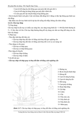 Bài giảng Máy xây dựng - ThS. Nguyễn Ngọc Trung 25
Trường Đại học Giao thông vận tải, Khoa Cơ khí, Bộ môn Máy xây dựng P.403-A6
+ Cụm tời để nâng hạ cần thông qua cụm puly đặt trên giá chữ A.
+ Cụm tời để nâng hạ hàng thông qua puly đặt ở đỉnh cần.
+ Cơ cầu quay để vận chuyển hàng trong không gian.
- Hệ di chuyển bánh xích gồm 2 dải xích được dẫn động bởi 2 động cơ độc lập thông qua bánh sao
chủ động.
- Đặc điểm của cần trục bánh xích là áp lực đè xuống nền thấp, không cần chân chống:
2.2.11. Cần trục tháp
*) Công dụng:
Cần trục tháp là cần trục có chiều cao nâng lớn, sức nâng trung bình (Q = 1¸80 tấn) bình thường là
5 ¸ 15 tấn, tầm với lớn. Cần trục tháp thường dùng để xây dựng các nhà cao tầng (để nâng các cấu
kiện xây dựng).
*) Phân loại:
- Theo đặc tính thay đổi tầm với:
+ Cần trục tháp thay đổi tầm với bằng cách thay đổi góc nghiêng cần
+ Cần trục tháp thay đổi tầm với bằng cách thay đổi vị trí xe con mang vật
- Theo dạng cơ cấu quay:
+ Cần trục có tháp quay
+ Cần trục có tháp không quay
-Theo dạng di chuyển:
+ Cần trục tháp di động
+ Cần trục tháp cố định.
*) Sơ đồ cấu tạo:
- Cần trục tháp với tháp quay và thay đổi tầm với bằng cách nghiêng cần
Hình 2-17. Cần trục tháp với tháp quay và thay đổi tầm với bằng cách nghiêng cần
1- Đường ray
2- Bộ di chuyển bánh thép
3- Khung đỡ
4- Cụm tời nâng hạ hang
5- Cụm tời nâng hạ cần
6- Đối trọng
7- Cụm puly di động
8- Đoạn tháp dâng
9- Cột tháp
10- Cabin
11- Cần
12- Puly móc câu
13- Puly đỉnh cột
14- Puly đỉnh cần
15- Mâm quay
 