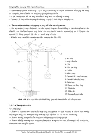 Bài giảng Máy xây dựng - ThS. Nguyễn Ngọc Trung 26
Trường Đại học Giao thông vận tải, Khoa Cơ khí, Bộ môn Máy xây dựng P.403-A6
+ Cột tháp (9) đặt trên mâm quay (15) và được đặt trên bộ di chuyển bánh thép, dẫn động bởi động
cơ riêng biệt, thay đổi tầm với bằng thay góc nghiêng của cần.
+ Cụm tời (4) được nối với puly đầu cần và puly móc câu để nâng hạ hàng.
+ Cụm tời (5) được nối với cụm puly di động và puly ở đỉnh tháp để nâng hạ cần.
- Cần trục tháp với tháp không quay và thay đổi tầm với bằng xe con
+ Cần trục tháp cột tháp cố định có cần nằm ngang, thay đổi tầm với bằng xe con di chuyển trên cần
(3) nhờ cụm tời (7) thông qua puly ở đầu cần, nâng hạ cần nhờ vào nguồn động lực từ động cơ của
cụm tời (8) thông qua puly đặt trên xe con và puly móc câu.
+ Khi cần nâng cao chiều cao của cột tháp, sử dụng đốt tháp (10).
Hình 2-18. Cần trục tháp với tháp không quay và thay đổi tầm với bằng xe con
2.2.12. Cầu trục (Cầu lăn)
*) Công dụng:
- Cầu trục là loại máy trục có kết cấu thép dạng cầu đặt trên các cụm bánh xe di chuyển trên đường
ray chuyên dùng, các đường ray này được đặt trực tiếp trên các vai cột của nhà xưởng.
- Cầu trục thường dùng kiểu dẫn động điện bằng mạng điện công nghiệp.
- Cầu trục để xếp dỡ hàng hoặc nâng chuyển vật liệu trong các nha kho, đồ mang có thể là móc câu,
nam châm điện hay gầu ngoạm.
4
8
9
10
5
6
1
2
3
11
12
con
ly ®Çu cÇn
Çn
Çu cét th¸ p
bin
©m xoay
m têi di chuyÓn xe con
m têi n©ng h¹ hµng
o¹ n cét d©ng th¸ p
h©n ®ÕcÇn trôc
ôm puly mãc c©u
13
7
1- Xe con
2- Puly đầu cần
3- Cần
4- Đầu cột tháp
5- Cabin
6- Mân quay
7- Cụm tời di chuyển xe con
8- Cụm tời nâng hạ hàng
9- Đối trọng
10- Đoạn cột dâng tháp
11- Cột tháp
12- Chân đỡ
13- Cụm puly móc câu
 