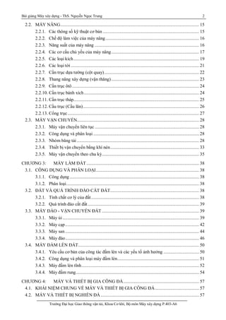 Bài giảng Máy xây dựng - ThS. Nguyễn Ngọc Trung 2
Trường Đại học Giao thông vận tải, Khoa Cơ khí, Bộ môn Máy xây dựng P.403-A6
2.2. MÁY NÂNG..................................................................................................................... 15
2.2.1. Các thông số kỹ thuật cơ bản ................................................................................. 15
2.2.2. Chế độ làm việc của máy nâng............................................................................... 16
2.2.3. Năng suất của máy nâng ........................................................................................ 16
2.2.4. Các cơ cấu chủ yếu của máy nâng.......................................................................... 17
2.2.5. Các loại kích.......................................................................................................... 19
2.2.6. Các loại tời ............................................................................................................ 21
2.2.7. Cần trục dựa tường (cột quay)................................................................................ 22
2.2.8. Thang nâng xây dựng (vận thăng).......................................................................... 23
2.2.9. Cần trục ôtô ........................................................................................................... 24
2.2.10. Cần trục bánh xích................................................................................................. 24
2.2.11. Cần trục tháp.......................................................................................................... 25
2.2.12. Cầu trục (Cầu lăn).................................................................................................. 26
2.2.13. Cổng trục............................................................................................................... 27
2.3. MÁY VẬN CHUYỂN....................................................................................................... 28
2.3.1. Máy vận chuyển liên tục ........................................................................................ 28
2.3.2. Công dụng và phân loại ......................................................................................... 28
2.3.3. Nhóm băng tải ....................................................................................................... 28
2.3.4. Thiết bị vận chuyển bằng khí nén........................................................................... 33
2.3.5. Máy vận chuyển theo chu kỳ.................................................................................. 35
CHƯƠNG 3: MÁY LÀM ĐẤT............................................................................................... 38
3.1. CÔNG DỤNG VÀ PHÂN LOẠI....................................................................................... 38
3.1.1. Công dụng ............................................................................................................. 38
3.1.2. Phân loại................................................................................................................ 38
3.2. ĐẤT VÀ QUÁ TRÌNH ĐÀO CẮT ĐẤT........................................................................... 38
3.2.1. Tính chất cơ lý của đất........................................................................................... 38
3.2.2. Quá trình đào cắt đất.............................................................................................. 39
3.3. MÁY ĐÀO - VẬN CHUYỂN ĐẤT .................................................................................. 39
3.3.1. Máy ủi ................................................................................................................... 39
3.3.2. Máy cạp................................................................................................................. 42
3.3.3. Máy san................................................................................................................. 44
3.3.4. Máy đào................................................................................................................. 46
3.4. MÁY ĐẦM LÈN ĐẤT...................................................................................................... 50
3.4.1. Yêu cầu cơ bản của công tác đầm lèn và các yếu tố ảnh hưởng .............................. 50
3.4.2. Công dụng và phân loại máy đầm lèn..................................................................... 51
3.4.3. Máy đầm lèn tĩnh................................................................................................... 52
3.4.4. Máy đầm rung........................................................................................................ 54
CHƯƠNG 4: MÁY VÀ THIẾT BỊ GIA CÔNG ĐÁ................................................................ 57
4.1. KHÁI NIỆM CHUNG VỀ MÁY VÀ THIẾT BỊ GIA CÔNG ĐÁ ..................................... 57
4.2. MÁY VÀ THIẾT BỊ NGHIỀN ĐÁ ................................................................................... 57
 