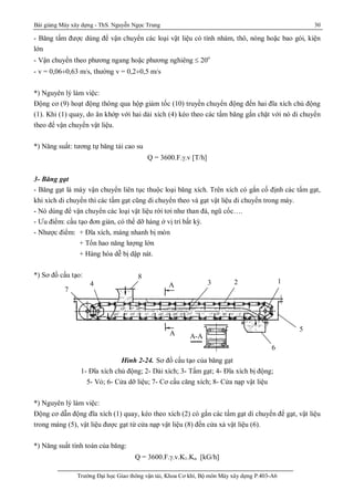 Bài giảng Máy xây dựng - ThS. Nguyễn Ngọc Trung 30
Trường Đại học Giao thông vận tải, Khoa Cơ khí, Bộ môn Máy xây dựng P.403-A6
- Băng tấm được dùng để vận chuyển các loại vật liệu có tính nhám, thô, nóng hoặc bao gói, kiện
lớn
- Vận chuyển theo phương ngang hoặc phương nghiêng  20o
- v = 0,06¸0,63 m/s, thường v = 0,2¸0,5 m/s
*) Nguyên lý làm việc:
Động cơ (9) hoạt động thông qua hộp giảm tốc (10) truyền chuyển động đến hai đĩa xích chủ động
(1). Khi (1) quay, do ăn khớp với hai dải xích (4) kéo theo các tấm băng gắn chặt với nó di chuyển
theo để vận chuyển vật liệu.
*) Năng suất: tương tự băng tải cao su
Q = 3600.F..v [T/h]
3- Băng gạt
- Băng gạt là máy vận chuyển liên tục thuộc loại băng xích. Trên xích có gắn cố định các tấm gạt,
khi xích di chuyển thì các tấm gạt cũng di chuyển theo và gạt vật liệu di chuyển trong máy.
- Nó dùng để vận chuyển các loại vật liệu rời tơi như than đá, ngũ cốc….
- Ưu điểm: cấu tạo đơn giản, có thể dỡ hàng ở vị trí bất kỳ.
- Nhược điểm: + Đĩa xích, máng nhanh bị mòn
+ Tổn hao năng lượng lớn
+ Hàng hóa dễ bị dập nát.
*) Sơ đồ cấu tạo:
Hình 2-24. Sơ đồ cấu tạo của băng gạt
1- Đĩa xích chủ động; 2- Dải xích; 3- Tấm gạt; 4- Đĩa xích bị động;
5- Vỏ; 6- Cửa dỡ liệu; 7- Cơ cấu căng xích; 8- Cửa nạp vật liệu
*) Nguyên lý làm việc:
Động cơ dẫn động đĩa xích (1) quay, kéo theo xích (2) có gắn các tấm gạt di chuyển để gạt, vật liệu
trong máng (5), vật liệu được gạt từ cửa nạp vật liệu (8) đến cửa xả vật liệu (6).
*) Năng suất tính toán của băng:
Q = 3600.F..v.K1.Kn [kG/h]
A
123
8
4
5
6
7
A A-A
 