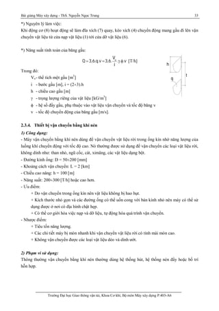 Bài giảng Máy xây dựng - ThS. Nguyễn Ngọc Trung 33
Trường Đại học Giao thông vận tải, Khoa Cơ khí, Bộ môn Máy xây dựng P.403-A6
h
t
q
*) Nguyên lý làm việc:
Khi động cơ (8) hoạt động sẽ làm đĩa xích (7) quay, kéo xích (4) chuyển động mang gầu đi lên vận
chuyển vật liệu từ cửa nạp vật liệu (1) tới cửa dỡ vật liệu (6).
*) Năng suất tính toán của băng gầu:
Q 3,6.q.v 3,6.
Vo
i
...v [T/h]
Trong đó:
Vo- thể tích một gầu [m3
]
i - bước gầu [m], i = (2¸3).h
h - chiều cao gầu [m]
 - trọng lượng riêng của vật liệu [kG/m3
]
 - hệ số đầy gầu, phụ thuộc vào vật liệu vận chuyển và tốc độ băng v
v - tốc độ chuyển động của băng gầu [m/s].
2.3.4. Thiết bị vận chuyển bằng khí nén
1) Công dụng:
- Máy vận chuyển bằng khí nén dùng để vận chuyển vật liệu rời trong ống kín nhờ năng lượng của
luồng khí chuyển động với tốc độ cao. Nó thường được sử dụng để vận chuyển các loại vật liệu rời,
không dính như: than nhỏ, ngũ cốc, cát, ximăng, các vật liệu dạng bột.
- Đường kính ống: D = 50¸200 [mm]
- Khoảng cách vận chuyển: L = 2 [km]
- Chiều cao nâng: h = 100 [m]
- Năng suất: 200¸300 [T/h] hoặc cao hơn.
- Ưu điểm:
+ Do vận chuyển trong ống kín nên vật liệu không bị hao hụt.
+ Kích thước nhỏ gọn và các đường ống có thể uốn cong với bán kính nhỏ nên máy có thể sử
dụng được ở nơi có địa hình chật hẹp.
+ Có thể cơ giới hóa việc nạp và dỡ liệu, tự động hóa quá trình vận chuyển.
- Nhược điểm:
+ Tiêu tốn năng lượng.
+ Các chi tiết máy bị mòn nhanh khi vận chuyển vật liệu rời có tính mài mòn cao.
+ Không vận chuyển được các loại vật liệu dẻo và dính ướt.
2) Phạm vi sử dụng:
Thông thường vận chuyển bằng khí nén thường dùng hệ thống hút, hệ thống nén đẩy hoặc bố trí
hỗn hợp.
 