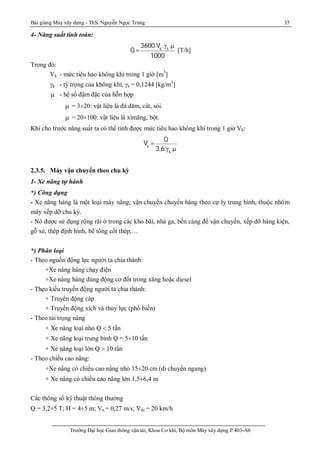 Bài giảng Máy xây dựng - ThS. Nguyễn Ngọc Trung 35
Trường Đại học Giao thông vận tải, Khoa Cơ khí, Bộ môn Máy xây dựng P.403-A6
4- Năng suất tính toán:
Q 
3600.Vk
.k
.m
1000
[T/h]
Trong đó:
Vk - mức tiêu hao không khí trong 1 giờ [m3
]
k - tỷ trọng của không khí, k = 0,1244 [kg/m3
]
m - hệ số đậm đặc của hỗn hợp
m = 3¸20: vật liệu là đá dăm, cát, sỏi.
m = 20¸100: vật liệu là ximăng, bột.
Khi cho trước năng suất ta có thể tính được mức tiêu hao không khí trong 1 giờ Vk:
Vk

Q
3,6.k
.m
2.3.5. Máy vận chuyển theo chu kỳ
1- Xe nâng tự hành
*) Công dụng
- Xe nâng hàng là một loại máy nâng, vận chuyển chuyển hàng theo cự ly trung bình, thuộc nhóm
máy xếp dỡ chu kỳ.
- Nó được sử dụng rộng rãi ở trong các kho bãi, nhà ga, bến cảng để vận chuyển, xếp dỡ hàng kiện,
gỗ xẻ, thép định hình, bê tông cốt thép,…
*) Phân loại
- Theo nguồn động lực người ta chia thành:
+Xe nâng hàng chạy điện
+Xe nâng hàng dùng động cơ đốt trong xăng hoặc diesel
- Theo kiểu truyền động người ta chia thành:
+ Truyền động cáp
+ Truyền động xích và thủy lực (phổ biến)
- Theo tải trọng nâng
+ Xe nâng loại nhỏ Q  5 tấn
+ Xe nâng loại trung bình Q = 5¸10 tấn
+ Xe nâng loại lớn Q  10 tấn
- Theo chiều cao nâng:
+Xe nâng có chiều cao nâng nhỏ 15¸20 cm (di chuyển ngang)
+ Xe nâng có chiều cao nâng lớn 1,5¸6,4 m
Các thông số kỹ thuật thông thường
Q = 3,2¸5 T; H = 4¸5 m; Vn = 0,27 m/s; Vdc = 20 km/h
 