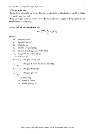 Bài giảng Máy xây dựng - ThS. Nguyễn Ngọc Trung 37
Trường Đại học Giao thông vận tải, Khoa Cơ khí, Bộ môn Máy xây dựng P.403-A6
*) Nguyên lý làm việc
- Di chuyển xe tới nơi cần xúc vật liệu đồng thời hạ gầu và cho xe đẩy sâu gầu ăn vào đống vật liệu
(với lực đẩy hàng chục tấn).
- Nâng cần và gầu, lùi và vận chuyển vật liệu đến nơi cần đổ sau đó lật gầu để đổ vật liệu lên xe, lên
phễu chứa hay đổ thành đống.
*) Năng suất bốc xúc của máy một gầu
d
t
ck tx
k3600
Q .q. .k
T k
 [m3
/h]
Trong đó:
Q - năng suất [m3
/h]
q - dung tích gầu [m3
]
kd - hệ số đẩy gầu
ktx - hệ số tơi xốp của vật liệu
kt - hệ số sử dụng thời gian (Kt=0,85¸0,90)
TCK - thời gian 1 chu kỳ làm việc [s]
TCK = t1+t2+t3+t4 [s]
t1=5¸6 [s] - thời gian xúc vật liệu
2
1
l
t
v
 - thời gian di chyển đến nơi cần đổ vật liệu
t3=3¸4 [s] - thời gian đổ vật liệu
4
2
l
t
v
 - thời gian quay về
l - quãng đường
v1 - vận tốc di chuyển
v2 - vận tốc quay trở về.
 