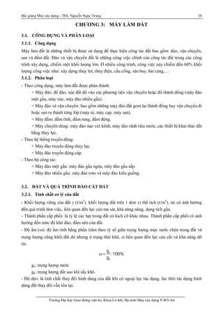 Bài giảng Máy xây dựng - ThS. Nguyễn Ngọc Trung 38
Trường Đại học Giao thông vận tải, Khoa Cơ khí, Bộ môn Máy xây dựng P.403-A6
CHƯƠNG 3: MÁY LÀM ĐẤT
3.1. CÔNG DỤNG VÀ PHÂN LOẠI
3.1.1. Công dụng
Máy làm đất là những thiết bị được sử dụng để thực hiện công tác đất bao gồm: đào, vận chuyển,
san và đầm đất. Đào và vận chuyển đất là những công việc chính của công tác đất trong các công
trình xây dựng, chiếm một khối lượng lớn. Ở nhiều công trình, công việc này chiếm đến 60% khối
lượng công việc như: xây dựng thủy lợi, thủy điện, cầu cống, sân bay, hải cảng,…
3.1.2. Phân loại
- Theo công dụng, máy làm đất được phân thành:
+ Máy đào: để đào, xúc đất đổ vào các phương tiện vận chuyển hoặc đổ thành đống (máy đào
một gầu, máy xúc, máy đào nhiều gầu).
+ Máy đào và vận chuyển: bao gồm những máy đào đất gom lại thành đống hay vận chuyển đi
hoặc san ra thành từng lớp (máy ủi, máy cạp, máy san).
+ Máy đầm: đầm tĩnh, đầm rung, đầm động.
+ Máy chuyên dùng: máy đào nạo vét kênh, máy đào rãnh tiêu nước, các thiết bị khai thác đất
bằng thủy lực.
- Theo hệ thống truyền động:
+ Máy đào truyền động thủy lực.
+ Máy đào truyền động cáp.
- Theo bộ công tác:
+ Máy đào một gầu: máy đào gầu ngửa, máy đào gầu sấp.
+ Máy đào nhiều gầu: máy đào roto và máy đào kiểu guồng.
3.2. ĐẤT VÀ QUÁ TRÌNH ĐÀO CẮT ĐẤT
3.2.1. Tính chất cơ lý của đất
- Khối lượng riêng của đất  (t/m3
): khối lượng đất trên 1 dơn vị thể tích (t/m3
), nó có ảnh hưởng
đến quá trình làm việc, liên quan đến lực cản ma sát, khả năng nâng, dung tích gầu.
- Thành phần cấp phối: là tỷ lệ các hạt trong đất có kích cỡ khác nhau. Thành phần cấp phối có ảnh
hưởng đến mức độ khó đào, đầm nén của đất.
- Độ ẩm (): độ ẩm tính bằng phần trăm theo tỷ số giữa trọng lượng mực nước chứa trong đất và
trọng lượng cũng khối đất đó nhưng ở trạng thái khô,  liên quan đến lực cản cắt và khả năng dỡ
tải:
n
k
g
.100%
g
 
gn: trọng lượng nước
gk: trọng lượng đất sau khi sấy khô.
- Độ dẻo: là tính chất thay đổi hình dáng của đất khi có ngoại lực tác dụng, lúc thôi tác dụng hình
dáng đất thay đổi vẫn tồn tại.
 
