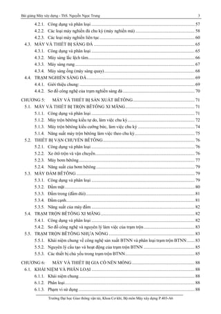 Bài giảng Máy xây dựng - ThS. Nguyễn Ngọc Trung 3
Trường Đại học Giao thông vận tải, Khoa Cơ khí, Bộ môn Máy xây dựng P.403-A6
4.2.1. Công dụng và phân loại ......................................................................................... 57
4.2.2. Các loại máy nghiền đá chu kỳ (máy nghiền má) ................................................... 58
4.2.3. Các loại máy nghiền liên tục.................................................................................. 60
4.3. MÁY VÀ THIẾT BỊ SÀNG ĐÁ ....................................................................................... 65
4.3.1. Công dụng và phân loại ......................................................................................... 65
4.3.2. Máy sàng lắc lệch tâm............................................................................................ 66
4.3.3. Máy sàng rung ....................................................................................................... 67
4.3.4. Máy sàng ống (máy sàng quay).............................................................................. 68
4.4. TRẠM NGHIỀN SÀNG ĐÁ............................................................................................. 69
4.4.1. Giới thiệu chung: ................................................................................................... 69
4.4.2. Sơ đồ công nghệ của trạm nghiền sàng đá.............................................................. 70
CHƯƠNG 5: MÁY VÀ THIẾT BỊ SẢN XUẤT BÊTÔNG ..................................................... 71
5.1. MÁY VÀ THIẾT BỊ TRỘN BÊTÔNG XI MĂNG............................................................ 71
5.1.1. Công dụng và phân loại ......................................................................................... 71
5.1.2. Máy trộn bêtông kiểu tự do, làm việc chu kỳ.......................................................... 72
5.1.3. Máy trộn bêtông kiểu cưỡng bức, làm việc chu kỳ ................................................. 74
5.1.4. Năng suất máy trộn bêtông làm việc theo chu kỳ.................................................... 75
5.2. THIẾT BỊ VẬN CHUYỂN BÊTÔNG............................................................................... 76
5.2.1. Công dụng và phân loại ......................................................................................... 76
5.2.2. Xe ôtô trộn và vận chuyển...................................................................................... 76
5.2.3. Máy bơm bêtông.................................................................................................... 77
5.2.4. Năng suất của bơm bêtông..................................................................................... 79
5.3. MÁY ĐẦM BÊTÔNG ...................................................................................................... 79
5.3.1. Công dụng và phân loại ......................................................................................... 79
5.3.2. Đầm mặt................................................................................................................ 80
5.3.3. Đầm trong (đầm dùi).............................................................................................. 81
5.3.4. Đầm cạnh............................................................................................................... 81
5.3.5. Năng suất của máy đầm ......................................................................................... 82
5.4. TRẠM TRỘN BÊTÔNG XI MĂNG................................................................................. 82
5.4.1. Công dụng và phân loại ......................................................................................... 82
5.4.2. Sơ đồ công nghệ và nguyên lý làm việc của trạm trộn............................................ 83
5.5. TRẠM TRỘN BÊTÔNG NHỰA NÓNG .......................................................................... 83
5.5.1. Khái niệm chung về công nghệ sản xuất BTNN và phân loại trạm trộn BTNN....... 83
5.5.2. Nguyên lý cấu tạo và hoạt động của trạm trộn BTNN ............................................ 85
5.5.3. Các thiết bị chủ yếu trong trạm trộn BTNN............................................................ 85
CHƯƠNG 6: MÁY VÀ THIẾT BỊ GIA CỐ NỀN MÓNG ...................................................... 88
6.1. KHÁI NIỆM VÀ PHÂN LOẠI ......................................................................................... 88
6.1.1. Khái niệm chung.................................................................................................... 88
6.1.2. Phân loại................................................................................................................ 88
6.1.3. Phạm vi sử dụng .................................................................................................... 88
 