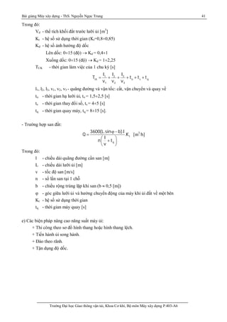 Bài giảng Máy xây dựng - ThS. Nguyễn Ngọc Trung 41
Trường Đại học Giao thông vận tải, Khoa Cơ khí, Bộ môn Máy xây dựng P.403-A6
Trong đó:
Vd - thể tích khối đẩt trước lưỡi ủi [m3
]
Kt - hệ số sử dụng thời gian (Kt=0,8¸0,85)
Kd - hệ số ảnh hưởng độ dốc
Lên dốc: 0¸15 (độ)  Kd = 0,4¸1
Xuống dốc: 0¸15 (độ)  Kd = 1¸2,25
TCK - thời gian làm việc của 1 chu kỳ [s]
31 2
ck o s q
1 2 3
ll l
T t t t
v v v
 + + + + +
l1, l2, l3, v1, v2, v3 - quãng đường và vận tốc: cắt, vận chuyển và quay về
to - thời gian hạ lưỡi ủi, to = 1,5¸2,5 [s]
ts - thời gian thay đổi số, ts = 4¸5 [s]
tq - thời gian quay máy, tq = 8¸15 [s].
- Trường hợp san đất:
t
q
3600(L.sin b).l
Q .K
l
n t
v
 -

 
+ 
 
[m3
/h]
Trong đó:
l - chiều dài quãng đường cần san [m]
L - chiều dài lưỡi ủi [m]
v - tốc độ san [m/s]
n - số lần san tại 1 chỗ
b - chiều rộng trùng lặp khi san (b  0,5 [m])
 - góc giữa lưỡi ủi và hướng chuyển động của máy khi ủi đất về một bên
Kt - hệ số sử dụng thời gian
tq - thời gian máy quay [s]
e) Các biện pháp nâng cao năng suất máy ủi:
+ Thi công theo sơ đồ hình thang hoặc hình thang lệch.
+ Tiến hành ủi song hành.
+ Đào theo rãnh.
+ Tận dụng độ dốc.
 