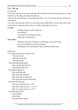 Bài giảng Máy xây dựng - ThS. Nguyễn Ngọc Trung 42
Trường Đại học Giao thông vận tải, Khoa Cơ khí, Bộ môn Máy xây dựng P.403-A6
3.3.2. Máy cạp
a) Công dụng:
- Máy cạp là máy đào và vận chuyển đất dùng để bóc lớp đất trên bề mặt trong xây dựng các công
trình thủy lợi, thủy điện, giao thông, khai thác mỏ,…
- Máy cạp đào trực tiếp được các loại đất thuộc nhóm I và II. Với loại đất cứng hơn thì phải xới
trước khi cạp.
- Cự ly làm việc thích hợp là 300 m với máy cạp kéo theo, 5000¸8000 m với máy cạp tự hành. Máy
có thể cắt đất với chiều sâu cắt 0,12¸0,53 m, rải đất với chiều dầy 0,15¸0,45 m.
Ưu điểm:
- Sử dụng rộng rãi, có tính cơ động cao.
- Bảo dưỡng dễ.
- Vận chuyển xa mà không bị hao hụt.
- Năng suất cao, giá thành rẻ.
Nhược điểm:
- Không làm việc được ở những nơi có lẫn đất đá, có rễ cây, gốc cứng.
- Làm việc ở đất dính, ẩm ướt năng suất giảm.
- Mặt bằng làm việc phải phẳng và rộng, có đường di chuyển riêng.
b) Phân loại:
- Theo khả năng di chuyển chia làm 3 loại:
+ Máy cạp kéo theo
+ Máy cạp nửa kéo theo
+ Máy cạp tự hành
- Theo phương pháp điều khiển:
+ Máy cạp điều khiển thủy lực
+ Máy cạp điều khiển cáp
- Theo phương pháp dỡ tải:
+ Máy cạp đổ đất tự do
+ Máy cạp đổ đất cưỡng bức
+ Máy cạp đổ đất nửa cưỡng bức
+ Máy cạp đổ đất qua khe hở đáy thùng
- Theo dung tích thùng cạp:
+ Máy cạp có dung tích nhỏ: q  4m3
+ Máy cạp có dung tích vừa: q = 4¸12 m3
+ Máy cạp có dung tích lớn: q  12 m3
- Theo hình dáng lưỡi cắt:
+ Lưỡi cắt thẳng
+ Lưỡi cắt bậc
+ Lưỡi cắt hình bán nguyệt
 