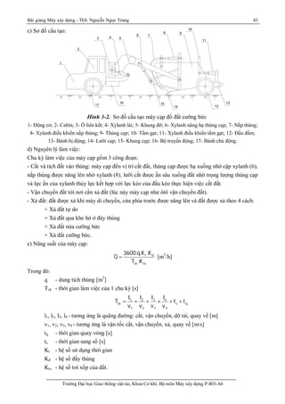 Bài giảng Máy xây dựng - ThS. Nguyễn Ngọc Trung 43
Trường Đại học Giao thông vận tải, Khoa Cơ khí, Bộ môn Máy xây dựng P.403-A6
c) Sơ đồ cấu tạo:
Hình 3-2. Sơ đồ cấu tạo máy cạp đổ đất cưỡng bức
1- Động cơ; 2- Cabin; 3- Ổ liên kết; 4- Xylanh lái; 5- Khung đỡ; 6- Xylanh nâng hạ thùng cạp; 7- Nắp thùng;
8- Xylanh điều khiển nắp thùng; 9- Thùng cạp; 10- Tấm gạt; 11- Xylanh điều khiển tấm gạt; 12- Đầu đấm;
13- Bánh bị động; 14- Lưỡi cạp; 15- Khung cạp; 16- Bộ truyền động; 17- Bánh chủ động.
d) Nguyên lý làm việc:
Chu kỳ làm việc của máy cạp gồm 3 công đoạn:
- Cắt và tích đất vào thùng: máy cạp đến vị trí cắt đất, thùng cạp được hạ xuống nhờ cặp xylanh (6),
nắp thùng được nâng lên nhờ xylanh (8), lưỡi cắt được ấn sâu xuống đất nhờ trọng lượng thùng cạp
và lực ấn của xylanh thủy lực kết hợp với lực kéo của đầu kéo thực hiện việc cắt đất.
- Vận chuyển đất tới nơi cần xả đất (lúc này máy cạp như ôtô vận chuyển đất).
- Xả đất: đất được xả khi máy di chuyển, cửa phía trước được nâng lên và đất được xả theo 4 cách:
+ Xả đất tự do
+ Xả đất qua khe hở ở đáy thùng
+ Xả đất nửa cưỡng bức
+ Xả đất cưỡng bức.
e) Năng suất của máy cạp:
t d
ck tx
3600.q.K .K
Q
T .K
 [m3
/h]
Trong đó:
q - dung tích thùng [m3
]
Tck - thời gian làm việc của 1 chu kỳ [s]
31 2 4
ck s q
1 2 3 4
ll l l
T t t
v v v v
 + + + + +
l1, l2, l3, l4 - tương ứng là quãng đường: cắt, vận chuyển, dỡ tải, quay về [m]
v1, v2, v3, v4 - tương ứng là vận tốc cắt, vận chuyển, xả, quay về [m/s]
tq - thời gian quay vòng [s]
ts - thời gian sang số [s]
Kt - hệ số sử dụng thời gian
Kđ - hệ số đầy thùng
Ktx - hệ số tơi xốp của đất.
1
2
3 4 5
6 7
8 9
10
11
12
1314
1516
17
 