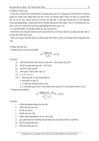 Bài giảng Máy xây dựng - ThS. Nguyễn Ngọc Trung 45
Trường Đại học Giao thông vận tải, Khoa Cơ khí, Bộ môn Máy xây dựng P.403-A6
d) Nguyên lý làm việc:
- Lưỡi san (12) được bắt với khung kéo (10) qua mâm quay (11). Khung kéo (10) liên kết với khung
chính (6) ở phía trước bằng khớp cầu (9) và treo vào khung chính ở phía sau nhờ các xylanh thủy
lực (4) và (5). Hai xylanh thủy lực (5) làm việc độc lập, có thể nâng khung kéo và làm nghiêng
trong mặt phẳng đứng. Xylanh thủy lực (4) để đưa khung kéo lệch sang 1 bên so với đường dọc trục
máy. Lưỡi san có thể quay tròn trong mặt phẳng nhờ mâm quay (11).
- Cơ cấu điều khiển (13) để điều chỉnh góc cắt của lưỡi san.
- Chính nhờ sự di chuyển linh hoạt lưỡi san mà lưỡi san có thể san lấp hố, tạo dáng mặt nền, bạt ta-
luy hay đào rãnh thoát nước.
- Máy san cũng có thể lắp thêm các thiết bị phụ như lưỡi ủi, lưỡi xới để tăng tính đa năng khi làm
việc.
e) Năng suất máy san:
- Trường hợp cắt và vận chuyển đất:
d t
ck tx
3600.V .K
Q
T .K
 [m3
/h]
Trong đó:
Vd - thể tích khối đất trước lưỡi san tính cho 1 chu kỳ làm việc [m3
]
Kt - hệ số sử dụng thời gian (Kt = 0,8¸0,95)
Ktx - hệ số tơi xốp của đất
Tck - thời gian 1 chu kỳ làm việc [s]
Tck = t1+t2+t3+t4+t5+t6
Với t1: thời gian cắt và vận chuyển đất [s]
t2: thời gian lùi máy [s]
t3, t4: thời gian nâng hạ lưỡi san [s]
t5, t6: thời gian quay máy ở cuối hành trình công tác và ở cuối hành trình trở về [s].
- Trường hợp san phẳng:
t
q
3600(L.sin b).l
Q .K
l
n t
v
 -

 
+ 
 
[m3
/h]
Trong đó:
l - chiều dài quãng đường cần san [m]
L - chiều dài lưỡi san [m]
v - tốc độ san [m/s]
n - số lần san tại 1 chỗ
b - chiều rộng trùng lặp khi san (b  0,5 [m])
 - góc giữa lưỡi san và hướng chuyển động của máy khi san đất về một bên
Kt - hệ số sử dụng thời gian
tq - thời gian máy quay [s]
 