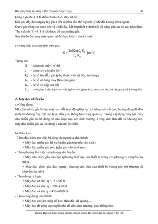 Bài giảng Máy xây dựng - ThS. Nguyễn Ngọc Trung 48
Trường Đại học Giao thông vận tải, Khoa Cơ khí, Bộ môn Máy xây dựng P.403-A6
Dùng xylanh (11) để điều chỉnh chiều dày lát cắt
Khi gầu đầy đất ta quay tay gầu (10) về phía cần nhờ xylanh (9) để đất không đổ ra ngoài.
Quay gầu cùng toa quay đến vị trí đổ đất, kết hợp duỗi xylanh (8) để nâng gầu lên độ cao nhất định.
Thu xylanh (9) và (11) đất được đổ qua miệng gầu.
Sau khi đổ đất xong máy quay lại để thực hiện 1 chu kỳ mới.
e) Năng suất của máy đào một gầu:
d t
ck tx
3600.q.K .K
Q
T .K
 [m3
/h]
Trong đó:
Q - năng suất máy [m3
/h]
q - dung tích của gầu [m3
]
Kd - hệ số làm đầy gầu (phụ thuộc vào vật liệu, tra bảng)
Kt - hệ số sử dụng máy theo thời gian
Ktx - hệ số tơi xốp của đất
Tck - thời gian 1 chu kỳ làm việc (gồm thời gian đào, quay có tải, dỡ tải, quay về không tải).
2- Máy đào nhiều gầu
a) Công dụng:
Máy đào nhiều gầu là loại máy làm đất hoạt động liên tục, có năng suất rất cao, thường dùng để đào
rãnh đặt đường ống, đặt cáp hoặc đào giao thông hào trong quân sự. Trong xây dựng thủy lợi, máy
đào nhiều gầu có thể dùng để đào hoặc nạo vét kênh mương. Trong khai thác đất và khoáng sản,
máy đào nhiều gầu có thể dùng ở các mỏ lộ thiên.
b) Phân loại:
- Theo đặc điểm của thiết bị công tác người ta chia thành:
+ Máy đào nhiều gầu hệ xích (gầu gắn trực tiếp vào xích)
+ Máy đào nhiều gầu roto (gầu gắn vào vành roto)
- Theo phương làm việc với phương di chuyển:
+ Máy đào nhiều gấu đào dọc (phương làm việc của thiết bị trùng với phương di chuyển của
máy)
+ Máy đào nhiều gầu đào ngang (phương làm việc của thiết bị vuông góc với phương di
chuyển của máy)
- Theo dung tích gầu:
+ Máy đào cỡ nhỏ: q = 15¸200 lít
+ Máy đào cỡ vừa: q = 200¸450 lít
+ Máy đào cỡ lớn: q = 450¸4500 lít
- Theo công dụng chia thành:
+ Máy đào chuyên dùng để khai thác đất, đá, quặng,…
+ Máy đào thi công dọc tuyến như để đào kênh mương, giao thông hào.
 