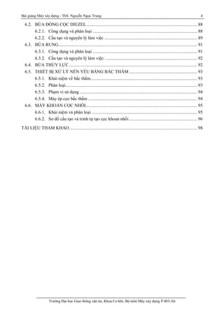 Bài giảng Máy xây dựng - ThS. Nguyễn Ngọc Trung 4
Trường Đại học Giao thông vận tải, Khoa Cơ khí, Bộ môn Máy xây dựng P.403-A6
6.2. BÚA ĐÓNG CỌC DIEZEL .............................................................................................. 88
6.2.1. Công dụng và phân loại ......................................................................................... 88
6.2.2. Cấu tạo và nguyên lý làm việc ............................................................................... 89
6.3. BÚA RUNG...................................................................................................................... 91
6.3.1. Công dụng và phân loại ......................................................................................... 91
6.3.2. Cấu tạo và nguyên lý làm việc: .............................................................................. 92
6.4. BÚA THỦY LỰC ............................................................................................................. 92
6.5. THIẾT BỊ XỬ LÝ NỀN YẾU BẰNG BẤC THẤM .......................................................... 93
6.5.1. Khái niệm về bấc thấm........................................................................................... 93
6.5.2. Phân loại................................................................................................................ 93
6.5.3. Phạm vi sử dụng .................................................................................................... 94
6.5.4. Máy ép cọc bấc thấm ............................................................................................. 94
6.6. MÁY KHOAN CỌC NHỒI............................................................................................... 95
6.6.1. Khái niệm và phân loại .......................................................................................... 95
6.6.2. Sơ đồ cấu tạo và trình tự tạo cọc khoan nhồi .......................................................... 96
TÀI LIỆU THAM KHẢO............................................................................................................. 98
 