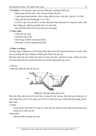 Bài giảng Máy xây dựng - ThS. Nguyễn Ngọc Trung 49
Trường Đại học Giao thông vận tải, Khoa Cơ khí, Bộ môn Máy xây dựng P.403-A6
*) Ưu điểm: so với máy đào 1 gầu, máy đào nhiều gầu có những ưu điểm sau:
+ Năng lượng tiêu hao (trên 1 đơn vị dung tích gầu) nhỏ hơn.
+ Trọng lượng riêng (tính trên 1 đơn vị năng suất) nhỏ hơn ở máy đào 1 gầu (từ 1,5¸2 lần).
+ Năng suất lớn hơn (thường gấp 1,5¸2,5 lần).
+ Có thể cơ giới hóa toàn bộ và có khả năng hoàn thiện tầng đào, thi công theo tuyến, đảm
bảo tự động góc nghiêng quy định trước của công trình.
+ Quá trình điều khiển các bộ máy đơn giản, nhẹ nhàng.
*) Nhược điểm:
+ Thiếu tính vạn năng.
+ Giá thành chế tạo đắt.
+ Khối lượng về chăm sóc kỹ thuật nhiều.
+ Thích hợp với môi trường đất nhất định.
*) Phạm vi sử dụng:
Chỉ được dùng ở những nơi có môi trường đồng nhất, nếu là đất cứng thì phải được xới trước. Máy
làm việc không hiệu quả ở những nơi nhiều gạch, đá hộc hay gốc cây.
Máy đào nhiều gầu chỉ có hiệu quả kinh tế cao hơn máy đào 1 gầu khi thi công ở những nơi công
việc được định hình hóa, chuyên môn hóa cao với khối lượng tập trung và lớn.
c) Cấu tạo:
*) Máy đào nhiều gầu đào dọc hệ xích:
Hình 3-6. Máy đào nhiều gầu hệ xích
Máy đào nhiều gầu đào dọc hệ xích được sử dụng để đào mương, rãnh hoặc giao thông hào có
chiều rộng rãnh từ 0,2¸3,6 m, chiều sâu từ 0,5¸8 m. Kiểu máy này có hình dáng rất đa dạng, độ lớn
khác nhau,…
Ưu điểm:
Trọng lượng, kích thước bộ công tác tương đối nhỏ nhưng lại đào được kênh mương, giao
thông hào có chiều sâu lớn.
Nhược điểm:
Hiệu suất thấp, xích gầu mau mòn.
 