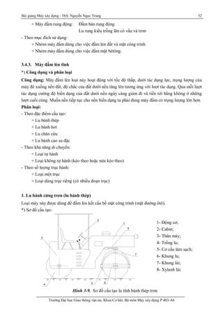 Bài giảng Máy xây dựng - ThS. Nguyễn Ngọc Trung 52
Trường Đại học Giao thông vận tải, Khoa Cơ khí, Bộ môn Máy xây dựng P.403-A6
+ Máy đầm rung động: Đầm bàn rung động
Lu rung kiểu trống lăn có vấu và trơn
- Theo mục đích sử dụng:
+ Nhóm máy đầm dùng cho việc đầm lèn đất và mặt công trình
+ Nhóm máy đầm dùng cho việc đầm mặt bêtông.
3.4.3. Máy đầm lèn tĩnh
*) Công dụng và phân loại
Công dụng: Máy đầm lèn loại này hoạt động với tốc độ thấp, dưới tác dụng lực, trọng lượng của
máy đè xuống nền đất, độ chắc của đất dưới nền tăng lên tương ứng với lượt tác dụng. Qua mỗi lượt
tác dụng cường độ biến dạng của đất dưới nền ngày càng giảm đi và tiến tới bằng không ở những
lượt cuối cùng. Muốn nền tiếp tục cho nền biến dạng ta phải dùng máy đầm có trọng lượng lớn hơn.
Phân loại:
- Theo đặc điểm cấu tạo:
+ Lu bánh thép
+ Lu bánh hơi
+ Lu chân cừu
+ Lu bánh cao su đặc
- Theo khả năng di chuyển:
+ Loại tự hành
+ Loại không tự hành (kéo theo hoặc nửa kéo theo)
- Theo số lượng trục bánh:
+ Loại một trục
+ Loại dùng trục riêng (có nhiều đoạn trục)
1. Lu bánh cứng trơn (lu bánh thép)
Loại máy này được dùng để đầm lèn kết cấu bề mặt công trình (mặt đường ôtô).
*) Sơ đồ cấu tạo:
Hình 3-9. Sơ đồ cấu tạo lu tĩnh bánh thép trơn
1
2
3
4 5 6
7
8
1 - § éng c¬ 7 - Khung l¸ i
- S¬ ®å c Êu t ¹ o m¸ y l u r u n g
1- Động cơ;
2- Cabin;
3- Thân máy;
4- Trống lu;
5- Cơ cấu làm sạch;
6- Khung lu;
7- Khung lái;
8- Xylanh lái.
 