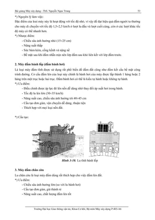 Bài giảng Máy xây dựng - ThS. Nguyễn Ngọc Trung 53
Trường Đại học Giao thông vận tải, Khoa Cơ khí, Bộ môn Máy xây dựng P.403-A6
*) Nguyên lý làm việc:
Đặc điểm của loai máy này là hoạt động với tốc độ nhỏ, vì vậy để đạt hiệu quả đầm người ta thường
cho máy di chuyển với tốc độ 1,5¸2,5 km/h ở lượt lu đầu và lượt cuối cùng, còn ở các lượt khác tốc
độ máy có thể nhanh hơn.
*) Nhược điểm:
- Chiều sâu ảnh hưởng nhỏ (15¸25 cm)
- Năng suất thấp
- Sức bám kém, cồng kềnh và nặng nề
- Bề mặt sau khi đầm nhẵn mịn nên lớp đầm sau khó liên kết với lớp đầm trước.
2. Máy đầm bánh lốp (đầm bánh hơi)
Là loại máy đầm tĩnh được sử dụng rất phổ biến để đầm đất cũng như đầm kết cấu bề mặt công
trình đường. Cơ cấu đầm lèn của loại này chính là bánh hơi của máy được lắp thành 1 hàng hoặc 2
hàng trên một trục hoặc hai trục. Đầm bánh hơi có thể là kiểu tự hành hoặc không tự hành.
*) Ưu điểm:
- Điều chỉnh được áp lực đè lên nền dễ dàng nhờ thay đổi áp suất hơi trong bánh.
- Tốc độ lu lèn lớn (30¸35 km/h)
- Năng suất cao, chiều sâu ảnh hưởng tới 40¸45 cm
- Cấu tạo đơn giản, vận chuyển dễ dàng, thuận tiện
- Thích hợp với mọi loại nền đất.
*) Cấu tạo:
Hình 3-10. Lu tĩnh bánh lốp
3. Máy đầm chân cừu
Lu chân cừu là loại máy đầm dùng rất thích hợp cho việc đầm lèn đất.
*) Ưu điểm:
- Chiều sâu ảnh hưởng lớn (so với lu bánh hơi)
- Cấu tạo đơn giản, giá thành rẻ
- Năng suất cao, chất lượng đầm lèn tốt
 