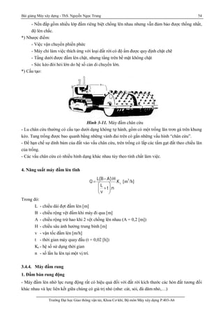 Bài giảng Máy xây dựng - ThS. Nguyễn Ngọc Trung 54
Trường Đại học Giao thông vận tải, Khoa Cơ khí, Bộ môn Máy xây dựng P.403-A6
- Nền đắp gồm nhiều lớp đầm riêng biệt chồng lên nhau nhưng vẫn đảm bảo được thống nhất,
độ lèn chắc.
*) Nhược điểm:
- Việc vận chuyển phiền phức
- Máy chỉ làm việc thích ứng với loại đất rời có độ ẩm được quy định chặt chẽ
- Tầng dưới được đầm lèn chặt, nhưng tầng trên bề mặt không chặt
- Sức kéo đòi hỏi lớn do hệ số cản di chuyển lớn.
*) Cấu tạo:
Hình 3-11. Máy đầm chân cừu
- Lu chân cừu thường có cấu tạo dưới dạng không tự hành, gồm có một trống lăn trơn gá trên khung
kéo. Tang trồng được bao quanh bằng những vành đai trên có gắn những vấu hình “chân cừu”.
- Để hạn chế sự dính bám của đất vào vấu chân cừu, trên trống có lắp các tấm gạt đất theo chiều lăn
của trống.
- Các vấu chân cừu có nhiều hình dạng khác nhau tùy theo tính chất làm việc.
4. Năng suất máy đầm lèn tĩnh
Q 
L(B-A).H
L
v
+t





.n
.Kt
[m3
/h]
Trong đó:
L - chiều dài đợt đầm lèn [m]
B - chiều rộng vệt đầm khi máy đi qua [m]
A - chiều rộng trừ hao khi 2 vệt chồng lên nhau (A = 0,2 [m])
H - chiều sâu ảnh hưởng trung bình [m]
v - vận tốc đầm lèn [m/h]
t - thời gian máy quay đầu (t = 0,02 [h])
Kt - hệ số sử dụng thời gian
n - số lần lu lèn tại một vị trí.
3.4.4. Máy đầm rung
1. Đầm bàn rung động
- Máy đầm lèn nhờ lực rung động rất có hiệu quả đối với đất rời kích thước các hòn đất tương đối
khác nhau và lực liên kết giữa chúng có giá trị nhỏ (như: cát, sỏi, đá dăm nhỏ,…)
 