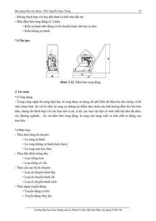 Bài giảng Máy xây dựng - ThS. Nguyễn Ngọc Trung 55
Trường Đại học Giao thông vận tải, Khoa Cơ khí, Bộ môn Máy xây dựng P.403-A6
- Không thích hợp với loại đất dính và khô như đất sét.
- Máy đầm bàn rung động có 2 kiểu:
+ Kiểu tự hành nhờ động cơ di chuyển hoặc nhờ lực ly tâm
+ Kiểu không tự hành.
*) Cấu tạo:
Hình 3-12. Đầm bàn rung động
2. Lu rung
*) Công dụng:
- Trong công nghệ thi công hiện đại, lu rung được sử dụng rất phổ biến để đầm lèn nền móng và bề
mặt công trình. So với lu tĩnh, lu rung có nhũng ưu điểm như chiều sâu ảnh hưởng đầm lèn lớn hơn
hẳn, chúng rất thích hợp với các loại nền á cát, á sét, các loại vật liệu có tính chất hạt như đá dăm,
sỏi, bêtông asphalt,... So với đầm bàn rung động, lu rung cho năng suất và tính chất cơ động cao
hơn hẳn.
*) Phân loại:
- Theo khả năng di chuyển:
+ Lu rung tự hành
+ Lu rung không tự hành (kéo theo)
+ Lu rung nửa kéo theo
- Theo đặc điểm trống lăn:
+ Loại trống trơn
+ Loại trống có vấu
- Theo cấu tạo bộ di chuyển:
+ Loại di chuyển bánh lốp
+ Loại di chuyển bánh sắt
+ Loại di chuyển bánh xích
- Theo dạng truyền động:
+ Truyền động cơ khí
+ Truyền động thủy lực
 