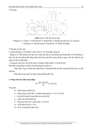 Bài giảng Máy xây dựng - ThS. Nguyễn Ngọc Trung 56
Trường Đại học Giao thông vận tải, Khoa Cơ khí, Bộ môn Máy xây dựng P.403-A6
*) Cấu tạo:
1
2
3
4
5
6
7
8
9 10
Hình 3-13. Sơ đồ cấu tạo lu rung
1- Động cơ; 2- Cabin; 3- Chốt liên kết; 4- Bệ liên kết; 5- Đường dầu thủy lực; 6- Trống lu;
7- Khung lu; 8- Bộ gây rung; 9- Xylanh lái; 10- Bánh chủ động.
*) Nguyên lý làm việc:
Lu rung thường có 2 bộ phận cơ bản: máy cơ sở và bộ phận công tác
- Động cơ (1) dẫn động bơm thủy lực cung cấp dầu cao áp thông qua đường dầu (5) làm động cơ
thủy lực (8) hoạt động dẫn động bánh lệch tâm nằm bên trong trống lu quay, nhờ đó trống lu (6)
rung với tần số nhất định.
- Trong quá trình làm việc để lái máy lu chúng ta điều khiển 2 xi lanh lái (9).
Máy đầm rung động có chiều sâu ảnh hưởng lớn, gồm có:
+ Máy đầm rung có bánh trơn nhẵn được sử dụng để đầm bề mặt công trình hoặc nền có tính
chất hạt.
+ Máy đầm rung chân cừu được dùng để đầm đất á sét.
3. Năng suất máy đầm rung động
t
(B b).v.h.T
Q .K
m
-
 [m3
/ca]
Trong đó:
B - chiều rộng vệt đầm [m]
b - chiều rộng trừ hao khi 2 vệt đầm trùng nhau; b = 0,1¸0,15 [m]
v - tốc độ di chuyển trung bình cúa máy [m/h]
h - chiều sâu ảnh hưởng [m]
T - thời gian làm việc 1 máy trong 1 ca [h/ca]
m - số lần đầm lền tại 1 vị trí
Kt - hệ số sử dụng thời gian máy.
 