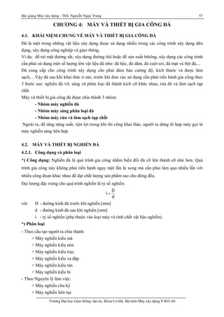 Bài giảng Máy xây dựng - ThS. Nguyễn Ngọc Trung 57
Trường Đại học Giao thông vận tải, Khoa Cơ khí, Bộ môn Máy xây dựng P.403-A6
CHƯƠNG 4: MÁY VÀ THIẾT BỊ GIA CÔNG ĐÁ
4.1. KHÁI NIỆM CHUNG VỀ MÁY VÀ THIẾT BỊ GIA CÔNG ĐÁ
Đá là một trong những vật liệu xây dựng được sử dụng nhiều trong các công trình xây dựng dân
dụng, xây dựng công nghiệp và giao thông.
Ví dụ: để rải mặt đường sắt, xây dựng đường ôtô hoặc để sản xuất bêtông, xây dựng các công trình
cần phải sử dụng một số lượng lớn vật liệu đá như: đá hộc, đá dăm, đá cuội sỏi, đá mạt và bột đá,...
Đá cung cấp cho công trình xây dựng cần phải đảm bảo cường độ, kích thước và được làm
sạch,…Vậy đá sau khi khai thác ở mỏ, trước khi đưa vào sử dụng cần phải tiến hành gia công theo
3 bước sau: nghiền đá vỡ, sàng và phân loại đá thành kích cỡ khác nhau, rửa đá và làm sạch tạp
chất.
Máy và thiết bị gia công đá được chia thành 3 nhóm:
- Nhóm máy nghiền đá
- Nhóm máy sàng phân loại đá
- Nhóm máy rửa và làm sạch tạp chất
Ngoài ra, để tăng năng suất, tiện lợi trong khi thi công khai thác, người ta dùng tổ hợp máy gọi là
máy nghiền sàng liên hợp.
4.2. MÁY VÀ THIẾT BỊ NGHIỀN ĐÁ
4.2.1. Công dụng và phân loại
*) Công dụng: Nghiền đá là quá trình gia công nhằm biến đổi đá cỡ lớn thành cỡ nhỏ hơn. Quá
trình gia công này không phải tiến hành ngay một lần là xong mà cần phải làm qua nhiều lần với
nhiều công đoạn khác nhau để đạt chất lượng sản phẩm sao cho đông đều.
Đại lượng đặc trưng cho quá trình nghiền là tỷ số nghiền:
D
i
d

với D - đường kính đá trước khi nghiền [mm]
d - đường kính đá sau khi nghiền [mm]
i - tỷ số nghiền (phụ thuộc vào loại máy và tính chất vật liệu nghiền).
*) Phân loại
- Theo cấu tạo người ta chia thành:
+ Máy nghiền kiểu má
+ Máy nghiền kiểu nón
+ Máy nghiền kiểu trục
+ Máy nghiền kiểu va đập
+ Máy nghiền kiểu tán
+ Máy nghiền kiểu bi
- Theo Nguyên lý làm việc:
+ Máy nghiền chu kỳ
+ Máy nghiền liên tục
 