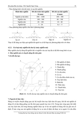 Bài giảng Máy xây dựng - ThS. Nguyễn Ngọc Trung 58
Trường Đại học Giao thông vận tải, Khoa Cơ khí, Bộ môn Máy xây dựng P.403-A6
- Theo đường kính viên đá trước và sau khi nghiền:
Hình thức nghiền Đ/k đá trước khi nghiền
D (mm)
Đ/k đá sau khi nghiền
d (mm)
Nghiền sơ bộ (thô) 500 - 1200 100 - 300
Nghiền vừa 100 - 500 40 - 100
Nghiền nhỏ 20 - 100 10 - 40
Nghiền bột 3 - 20 0,1 - 5
- Theo phương pháp nghiền chia làm 4 phương pháp:
Thực tế để nâng cao hiệu quả nghiền đá người ta có kết hợp các phương pháp trên với nhau
4.2.2. Các loại máy nghiền đá chu kỳ (máy nghiền má)
Máy nghiền chu kỳ dùng để nghiền thô và nghiền vừa các loại đá có độ bền trung bình và cao
1- Máy nghiền má có chuyển động lắc đơn giản
*) Sơ đồ cấu tạo:
Hình 4-1. Sơ đồ cấu tạo máy nghiền má có chuyển động lắc đơn giản
*) Nguyên lý làm việc:
Động cơ truyền chuyển động qua các bộ truyền làm trục lệch tâm (8) quay, khi đó mà nghiền di
động (2) sẽ dao động giống con lắc đơn quay quanh trục treo (12). Trong nửa vòng quay thứ nhất
của trục lệch tâm, đá trong khoang nghiền được ép vỡ do má nghiền di động tiến lại gần má cố
định. Ở nửa vòng sau má nghiền di động lùi ra xa má cố định, đá được xả ra ngoài. Cơ cấu điều
Ép vỡ Chẻ vỡ Đập vỡ Nghiền vỡ
65432
8
10
1
11 7
9
12
1- Má nghiền cố định;
2- Má nghiền di động;
3- Thanh đẩy;
4- Thanh giằng;
5- Cơ cấu nêm;
6- Lò xo;
7- Cơ cấu điều chỉnh của xả;
8- Trục lệch tâm;
9- Bánh đà;
10- Thân máy;
11- Thanh biên;
12- Trục treo
 