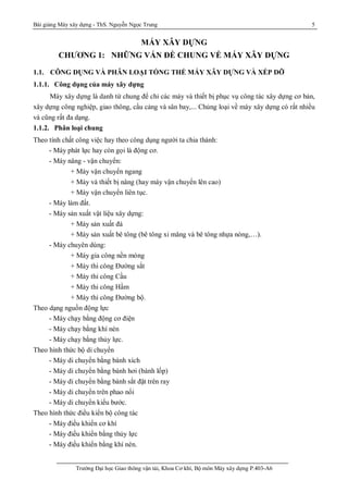 Bài giảng Máy xây dựng - ThS. Nguyễn Ngọc Trung 5
Trường Đại học Giao thông vận tải, Khoa Cơ khí, Bộ môn Máy xây dựng P.403-A6
MÁY XÂY DỰNG
CHƯƠNG 1: NHỮNG VẤN ĐỀ CHUNG VỀ MÁY XÂY DỰNG
1.1. CÔNG DỤNG VÀ PHÂN LOẠI TỔNG THỂ MÁY XÂY DỰNG VÀ XẾP DỠ
1.1.1. Công dụng của máy xây dựng
Máy xây dựng là danh từ chung để chỉ các máy và thiết bị phục vụ công tác xây dựng cơ bản,
xây dựng công nghiệp, giao thông, cầu cảng và sân bay,... Chủng loại về máy xây dựng có rất nhiều
và cũng rất đa dạng.
1.1.2. Phân loại chung
Theo tính chất công việc hay theo công dụng người ta chia thành:
- Máy phát lực hay còn gọi là động cơ.
- Máy nâng - vận chuyển:
+ Máy vận chuyển ngang
+ Máy và thiết bị nâng (hay máy vận chuyển lên cao)
+ Máy vận chuyển liên tục.
- Máy làm đất.
- Máy sản xuất vật liệu xây dựng:
+ Máy sản xuất đá
+ Máy sản xuất bê tông (bê tông xi măng và bê tông nhựa nóng,…).
- Máy chuyên dùng:
+ Máy gia công nền móng
+ Máy thi công Đường sắt
+ Máy thi công Cầu
+ Máy thi công Hầm
+ Máy thi công Đường bộ.
Theo dạng nguồn động lực
- Máy chạy bằng động cơ điện
- Máy chạy bằng khí nén
- Máy chạy bằng thủy lực.
Theo hình thức bộ di chuyển
- Máy di chuyển bằng bánh xích
- Máy di chuyển bằng bánh hơi (bánh lốp)
- Máy di chuyển bằng bánh sắt đặt trên ray
- Máy di chuyển trên phao nổi
- Máy di chuyển kiểu bước.
Theo hình thức điều kiển bộ công tác
- Máy điều khiển cơ khí
- Máy điều khiển bằng thủy lực
- Máy điều khiển bằng khí nén.
 