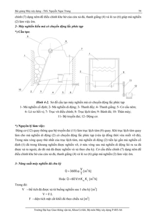 Bài giảng Máy xây dựng - ThS. Nguyễn Ngọc Trung 59
Trường Đại học Giao thông vận tải, Khoa Cơ khí, Bộ môn Máy xây dựng P.403-A6
chỉnh (7) dạng nêm để điều chỉnh khe hở của cửa xả đá, thanh giằng (4) và lò xo (6) giúp má nghiền
(2) làm việc êm.
2- Máy nghiền kiểu má có chuyển động lắc phức tạp
*) Cấu tạo:
Hình 4-2. Sơ đồ cấu tạo máy nghiền má có chuyển động lắc phức tạp
1- Má nghiền cố định; 2- Mà nghiền di động; 3- Thanh đẩy; 4- Thanh giằng; 5- Cơ cấu nêm;
6- Lò xo hồi vị; 7- Trục vít điều chỉnh; 8- Trục lệch tâm; 9- Bánh đà; 10- Thân máy;
11- Bộ truyền đai; 12- Động cơ.
*) Nguyên lý làm việc:
Động cơ (12) quay thông qua bộ truyền đai (11) làm trục lệch tâm (8) quay. Khi trục lệch tâm quay
làm cho má nghiền di động (2) có chuyển động lắc phức tạp (vừa ép đồng thời vừa miết vỡ đá),
Trong nửa vòng quay thứ nhất của trục lệch tâm, má nghiền di động (2) tiến lại gần má nghiền cố
định (1) đá trong khoang nghiền được nghiền vỡ, ở nửa vòng sau má nghiền di động lùi ra xa đá
được xả ra ngoài, do đó mà đá được nghiền và xả theo chu kỳ. Cơ cấu điều chỉnh (7) dạng nêm để
điều chỉnh khe hở của cửa xả đá, thanh giằng (4) và lò xo (6) giúp má nghiền (2) làm việc êm.
3- Năng suất máy nghiền đá chu kỳ
V
Q 3600. .
T
  [m3
/h]
Hoặc Q 60.V.n.Ktx
.Kt
[m3
/h]
Trong đó:
V - thể tích đá được xả từ buồng nghiền sau 1 chu kỳ [m3
]
V = F.L
F - diện tích mặt cắt khối đá theo chiều xả [m2
]
12
11
1
2 8
S¬ ®å c Êu t ¹ o m¸ y n g hiÒn m¸ c ã c h uy Ón ®é n g l ¾c ph øc t ¹ p
2
10
654
3
1
9
8
7
 